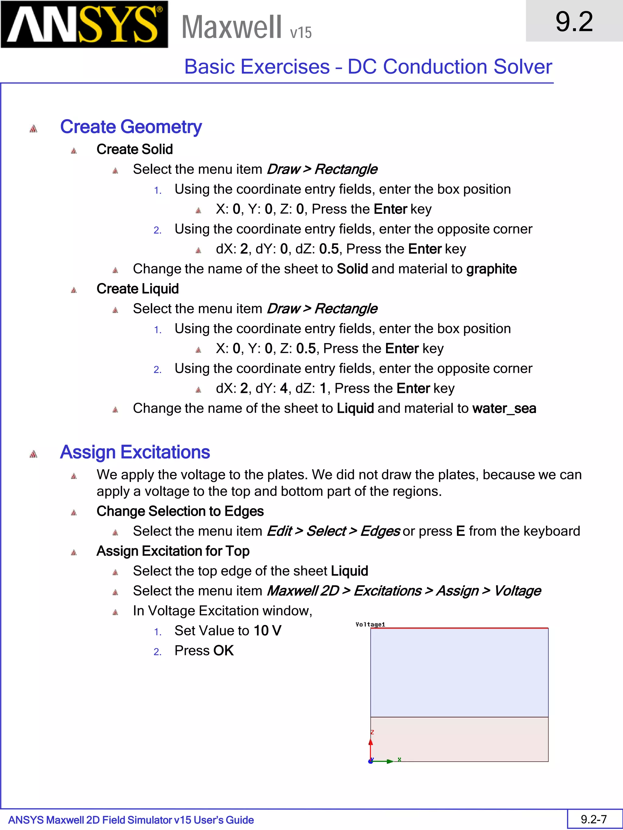 ANSYS Maxwell 2D Field Simulator v15 User’s Guide
9.2
Basic Exercises – DC Conduction Solver
9.2-7
Maxwell v15
Create Geometry
Create Solid
Select the menu item Draw > Rectangle
1. Using the coordinate entry fields, enter the box position
X: 0, Y: 0, Z: 0, Press the Enter key
2. Using the coordinate entry fields, enter the opposite corner
dX: 2, dY: 0, dZ: 0.5, Press the Enter key
Change the name of the sheet to Solid and material to graphite
Create Liquid
Select the menu item Draw > Rectangle
1. Using the coordinate entry fields, enter the box position
X: 0, Y: 0, Z: 0.5, Press the Enter key
2. Using the coordinate entry fields, enter the opposite corner
dX: 2, dY: 4, dZ: 1, Press the Enter key
Change the name of the sheet to Liquid and material to water_sea
Assign Excitations
We apply the voltage to the plates. We did not draw the plates, because we can
apply a voltage to the top and bottom part of the regions.
Change Selection to Edges
Select the menu item Edit > Select > Edges or press E from the keyboard
Assign Excitation for Top
Select the top edge of the sheet Liquid
Select the menu item Maxwell 2D > Excitations > Assign > Voltage
In Voltage Excitation window,
1. Set Value to 10 V
2. Press OK
 