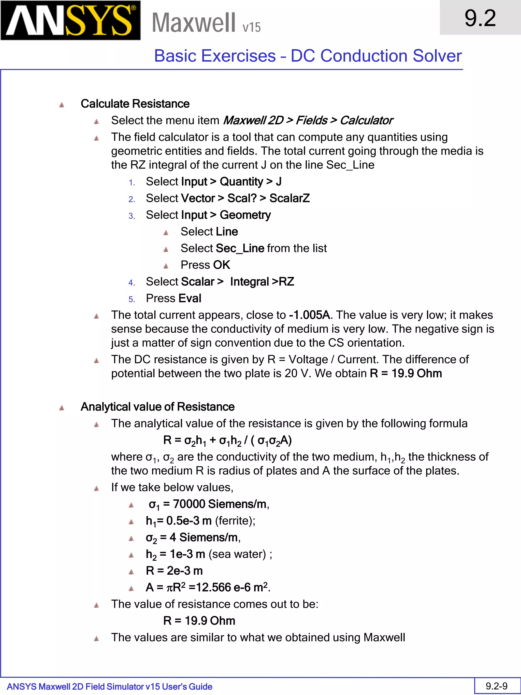 ANSYS Maxwell 2D Field Simulator v15 User’s Guide
9.2
Basic Exercises – DC Conduction Solver
9.2-9
Maxwell v15
Calculate Resistance
Select the menu item Maxwell 2D > Fields > Calculator
The field calculator is a tool that can compute any quantities using
geometric entities and fields. The total current going through the media is
the RZ integral of the current J on the line Sec_Line
1. Select Input > Quantity > J
2. Select Vector > Scal? > ScalarZ
3. Select Input > Geometry
Select Line
Select Sec_Line from the list
Press OK
4. Select Scalar > Integral >RZ
5. Press Eval
The total current appears, close to -1.005A. The value is very low; it makes
sense because the conductivity of medium is very low. The negative sign is
just a matter of sign convention due to the CS orientation.
The DC resistance is given by R = Voltage / Current. The difference of
potential between the two plate is 20 V. We obtain R = 19.9 Ohm
Analytical value of Resistance
The analytical value of the resistance is given by the following formula
R = σ2h1 + σ1h2 / ( σ1σ2A)
where σ1, σ2 are the conductivity of the two medium, h1,h2 the thickness of
the two medium R is radius of plates and A the surface of the plates.
If we take below values,
σ1 = 70000 Siemens/m,
h1= 0.5e-3 m (ferrite);
σ2 = 4 Siemens/m,
h2 = 1e-3 m (sea water) ;
R = 2e-3 m
A = πR2 =12.566 e-6 m2.
The value of resistance comes out to be:
R = 19.9 Ohm
The values are similar to what we obtained using Maxwell
 