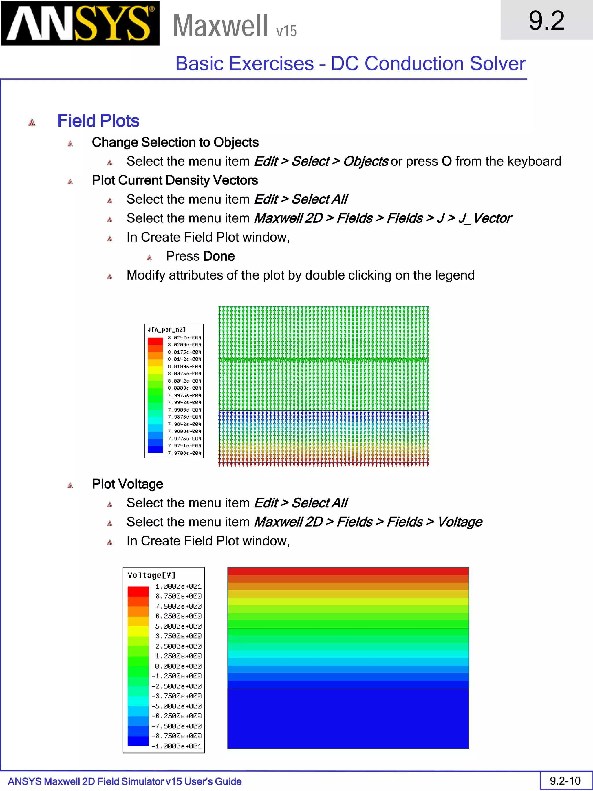 ANSYS Maxwell 2D Field Simulator v15 User’s Guide
9.2
Basic Exercises – DC Conduction Solver
9.2-10
Maxwell v15
Field Plots
Change Selection to Objects
Select the menu item Edit > Select > Objects or press O from the keyboard
Plot Current Density Vectors
Select the menu item Edit > Select All
Select the menu item Maxwell 2D > Fields > Fields > J > J_Vector
In Create Field Plot window,
Press Done
Modify attributes of the plot by double clicking on the legend
Plot Voltage
Select the menu item Edit > Select All
Select the menu item Maxwell 2D > Fields > Fields > Voltage
In Create Field Plot window,
Press Done
 