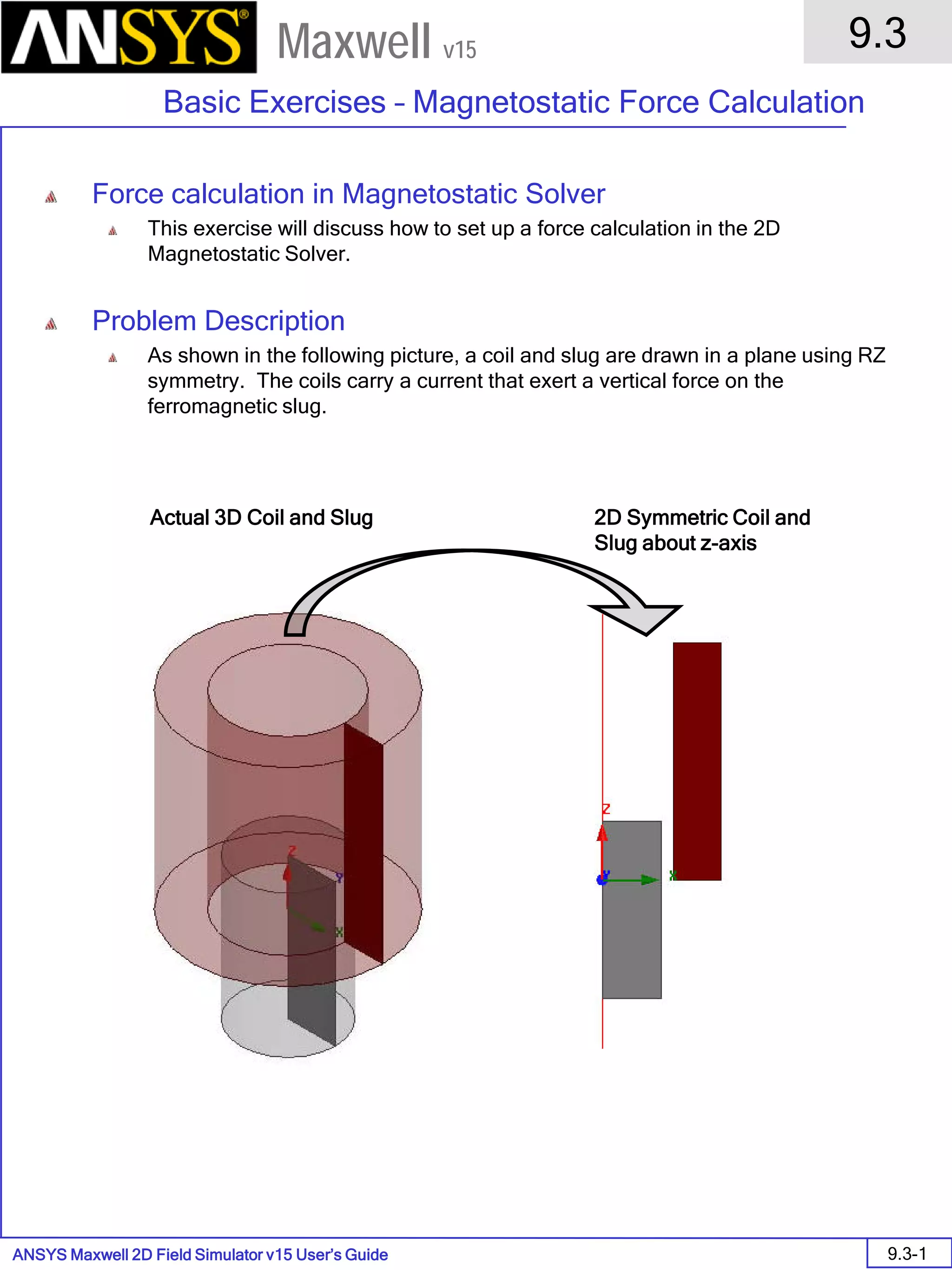 ANSYS Maxwell 2D Field Simulator v15 User’s Guide
9.3
Basic Exercises – Magnetostatic Force Calculation
9.3-1
Maxwell v15
Force calculation in Magnetostatic Solver
This exercise will discuss how to set up a force calculation in the 2D
Magnetostatic Solver.
Problem Description
As shown in the following picture, a coil and slug are drawn in a plane using RZ
symmetry. The coils carry a current that exert a vertical force on the
ferromagnetic slug.
Actual 3D Coil and Slug 2D Symmetric Coil and
Slug about z-axis
 