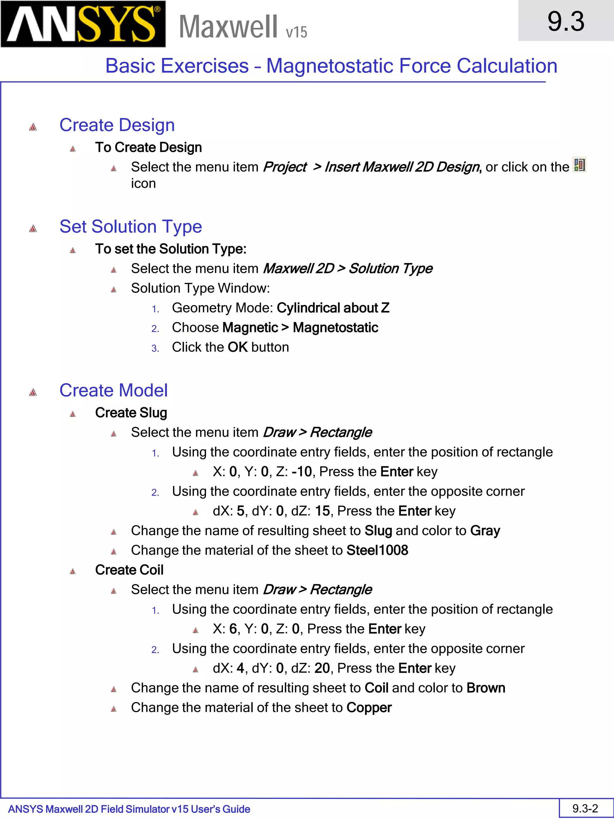 ANSYS Maxwell 2D Field Simulator v15 User’s Guide
9.3
Basic Exercises – Magnetostatic Force Calculation
9.3-2
Maxwell v15
Create Design
To Create Design
Select the menu item Project > Insert Maxwell 2D Design, or click on the
icon
Set Solution Type
To set the Solution Type:
Select the menu item Maxwell 2D > Solution Type
Solution Type Window:
1. Geometry Mode: Cylindrical about Z
2. Choose Magnetic > Magnetostatic
3. Click the OK button
Create Model
Create Slug
Select the menu item Draw > Rectangle
1. Using the coordinate entry fields, enter the position of rectangle
X: 0, Y: 0, Z: -10, Press the Enter key
2. Using the coordinate entry fields, enter the opposite corner
dX: 5, dY: 0, dZ: 15, Press the Enter key
Change the name of resulting sheet to Slug and color to Gray
Change the material of the sheet to Steel1008
Create Coil
Select the menu item Draw > Rectangle
1. Using the coordinate entry fields, enter the position of rectangle
X: 6, Y: 0, Z: 0, Press the Enter key
2. Using the coordinate entry fields, enter the opposite corner
dX: 4, dY: 0, dZ: 20, Press the Enter key
Change the name of resulting sheet to Coil and color to Brown
Change the material of the sheet to Copper
 