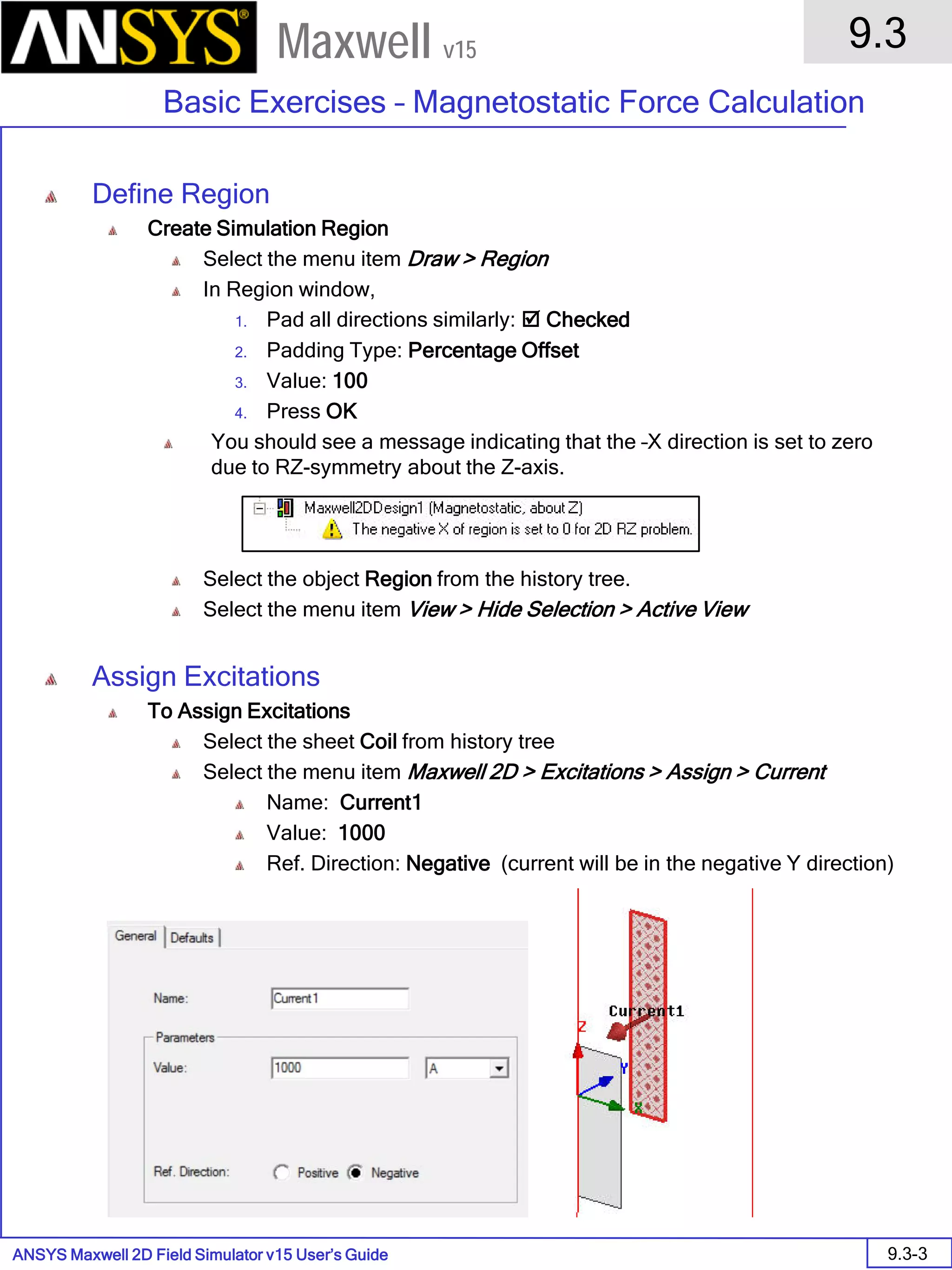 ANSYS Maxwell 2D Field Simulator v15 User’s Guide
9.3
Basic Exercises – Magnetostatic Force Calculation
9.3-3
Maxwell v15
Define Region
Create Simulation Region
Select the menu item Draw > Region
In Region window,
1. Pad all directions similarly:  Checked
2. Padding Type: Percentage Offset
3. Value: 100
4. Press OK
You should see a message indicating that the –X direction is set to zero
due to RZ-symmetry about the Z-axis.
Select the object Region from the history tree.
Select the menu item View > Hide Selection > Active View
Assign Excitations
To Assign Excitations
Select the sheet Coil from history tree
Select the menu item Maxwell 2D > Excitations > Assign > Current
Name: Current1
Value: 1000
Ref. Direction: Negative (current will be in the negative Y direction)
 