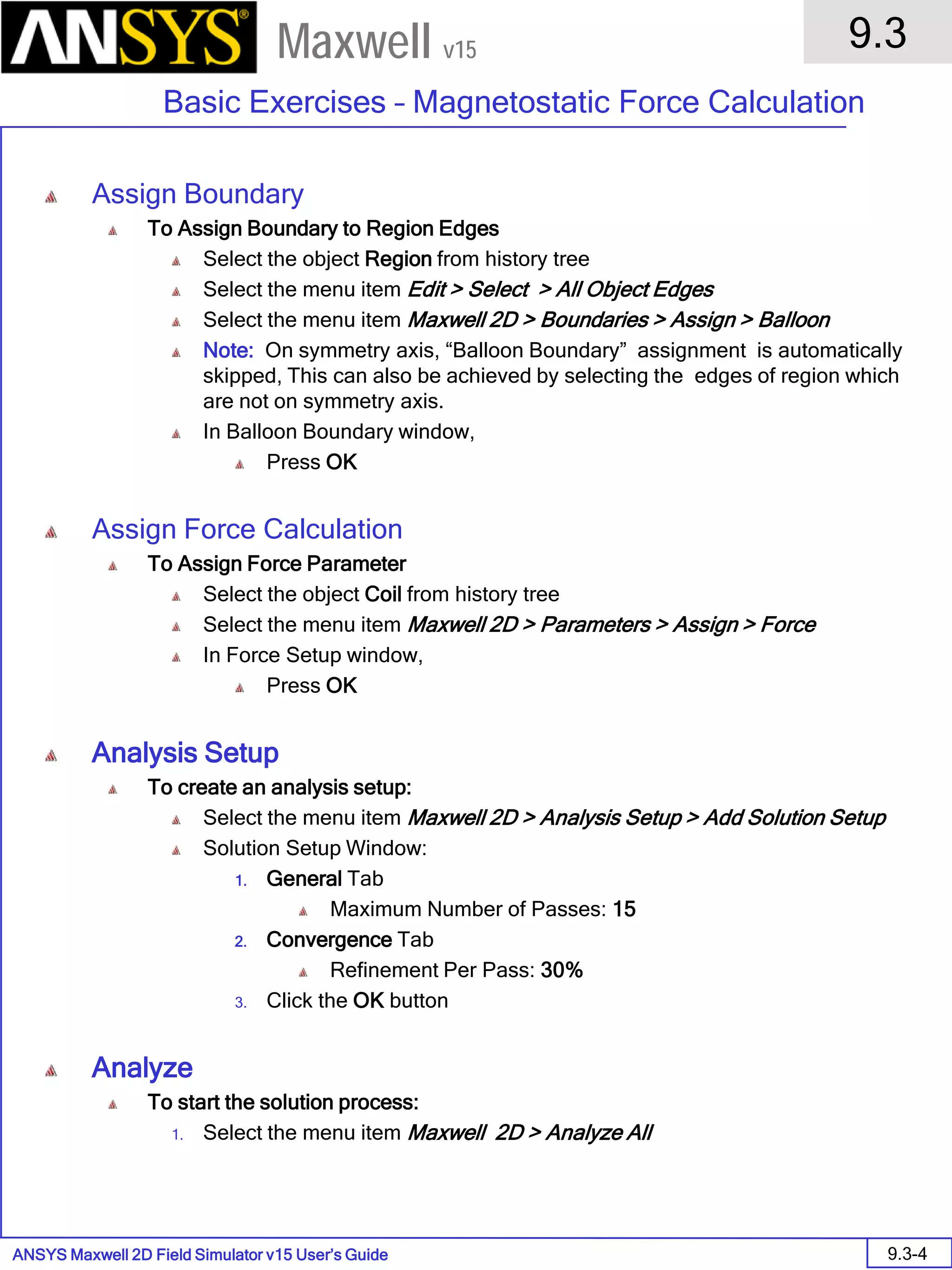 ANSYS Maxwell 2D Field Simulator v15 User’s Guide
9.3
Basic Exercises – Magnetostatic Force Calculation
9.3-4
Maxwell v15
Assign Boundary
To Assign Boundary to Region Edges
Select the object Region from history tree
Select the menu item Edit > Select > All Object Edges
Select the menu item Maxwell 2D > Boundaries > Assign > Balloon
Note: On symmetry axis, “Balloon Boundary” assignment is automatically
skipped, This can also be achieved by selecting the edges of region which
are not on symmetry axis.
In Balloon Boundary window,
Press OK
Assign Force Calculation
To Assign Force Parameter
Select the object Coil from history tree
Select the menu item Maxwell 2D > Parameters > Assign > Force
In Force Setup window,
Press OK
Analysis Setup
To create an analysis setup:
Select the menu item Maxwell 2D > Analysis Setup > Add Solution Setup
Solution Setup Window:
1. General Tab
Maximum Number of Passes: 15
2. Convergence Tab
Refinement Per Pass: 30%
3. Click the OK button
Analyze
To start the solution process:
1. Select the menu item Maxwell 2D > Analyze All
 