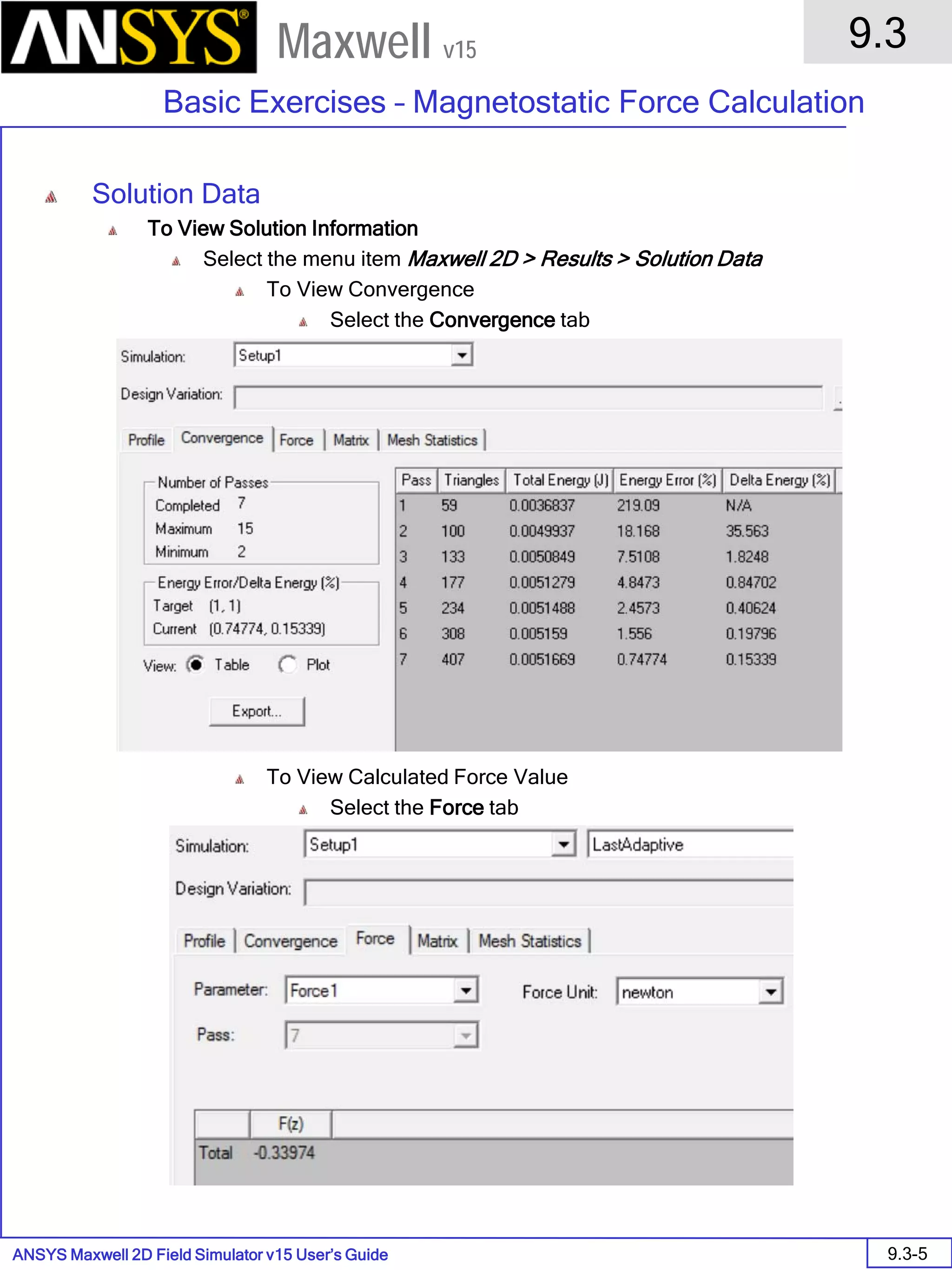 ANSYS Maxwell 2D Field Simulator v15 User’s Guide
9.3
Basic Exercises – Magnetostatic Force Calculation
9.3-5
Maxwell v15
Solution Data
To View Solution Information
Select the menu item Maxwell 2D > Results > Solution Data
To View Convergence
Select the Convergence tab
To View Calculated Force Value
Select the Force tab
 