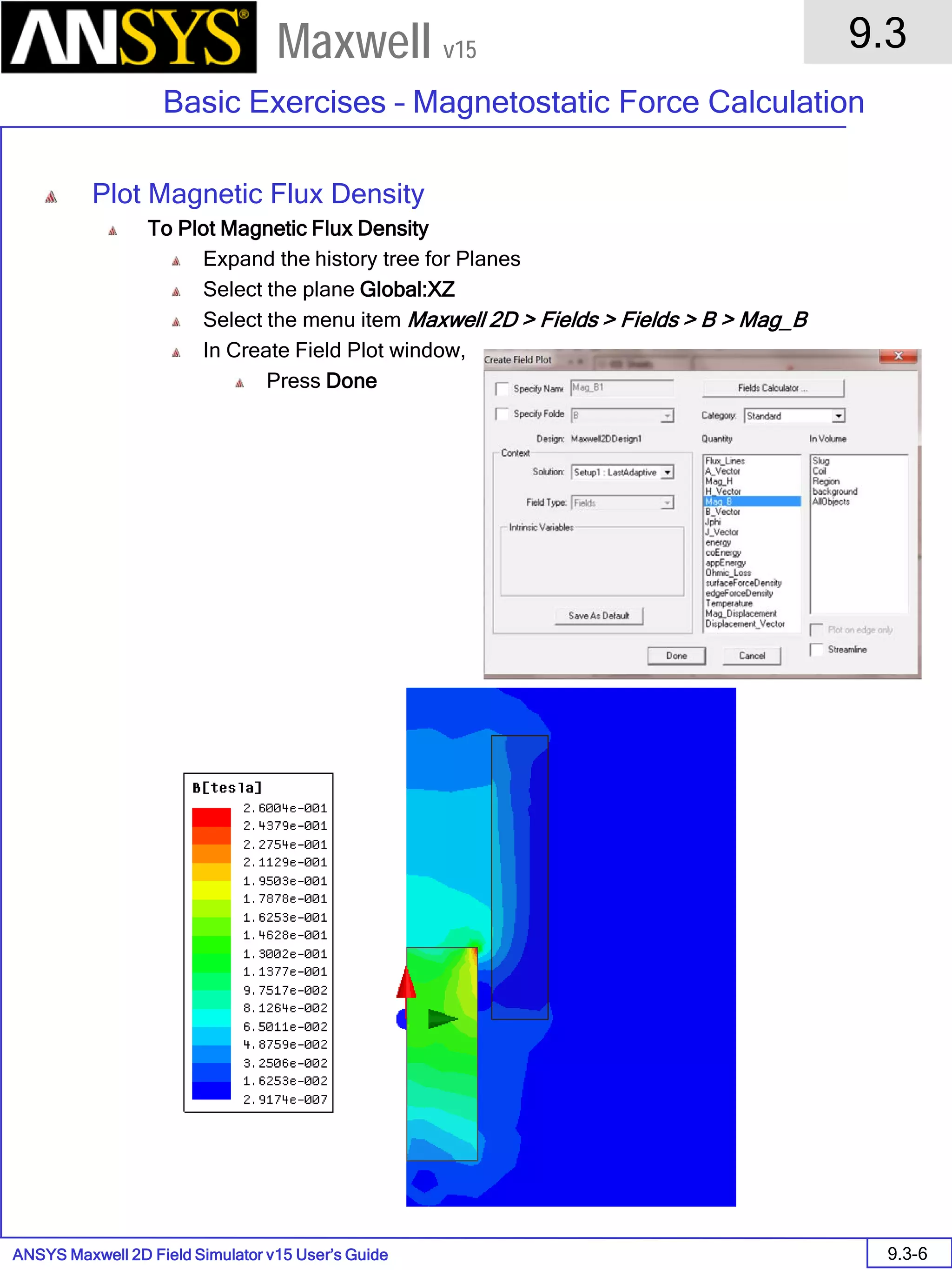 ANSYS Maxwell 2D Field Simulator v15 User’s Guide
9.3
Basic Exercises – Magnetostatic Force Calculation
9.3-6
Maxwell v15
Plot Magnetic Flux Density
To Plot Magnetic Flux Density
Expand the history tree for Planes
Select the plane Global:XZ
Select the menu item Maxwell 2D > Fields > Fields > B > Mag_B
In Create Field Plot window,
Press Done
 