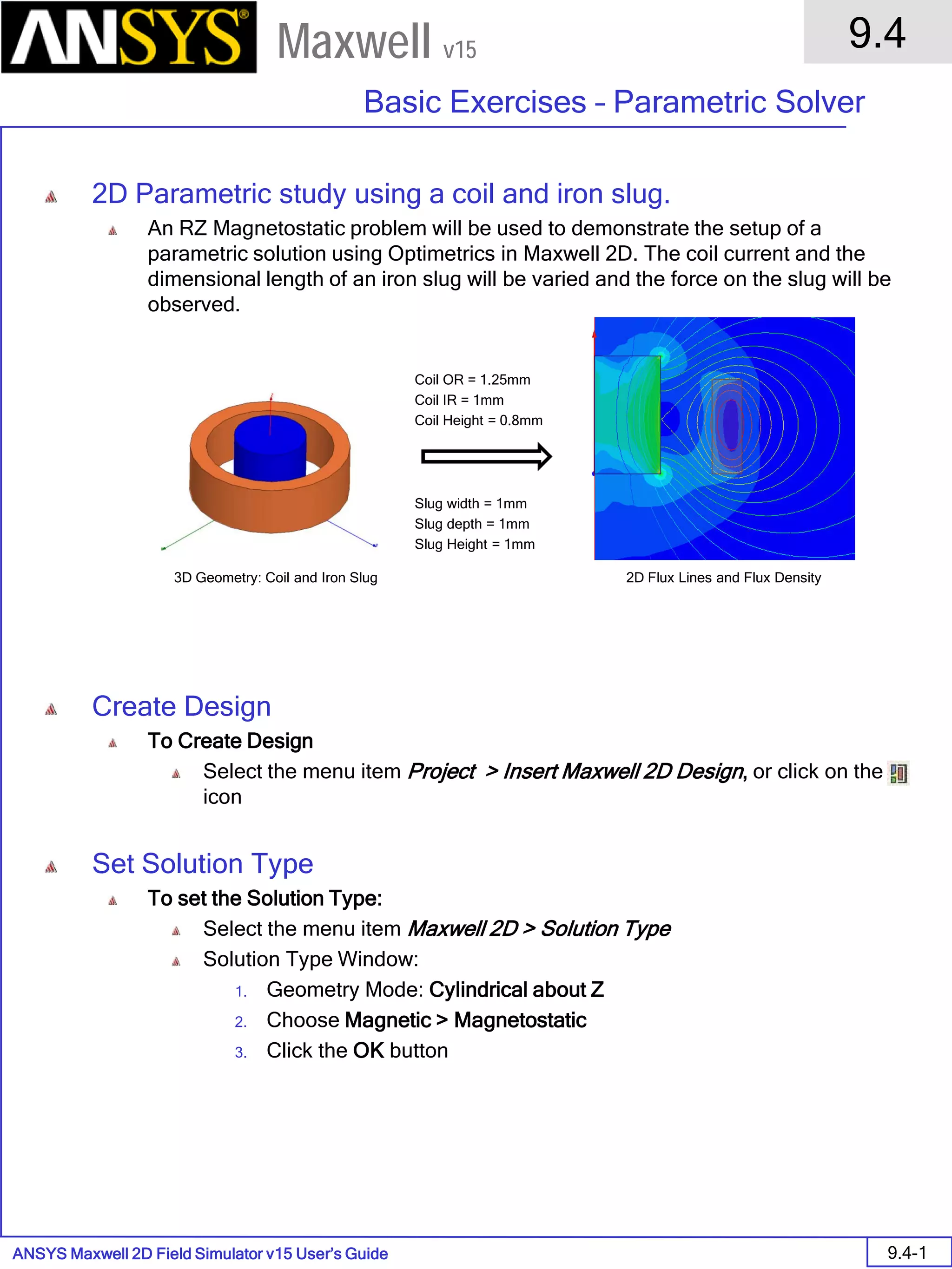 ANSYS Maxwell 2D Field Simulator v15 User’s Guide
9.4
Basic Exercises – Parametric Solver
9.4-1
Maxwell v15
2D Parametric study using a coil and iron slug.
An RZ Magnetostatic problem will be used to demonstrate the setup of a
parametric solution using Optimetrics in Maxwell 2D. The coil current and the
dimensional length of an iron slug will be varied and the force on the slug will be
observed.
Create Design
To Create Design
Select the menu item Project > Insert Maxwell 2D Design, or click on the
icon
Set Solution Type
To set the Solution Type:
Select the menu item Maxwell 2D > Solution Type
Solution Type Window:
1. Geometry Mode: Cylindrical about Z
2. Choose Magnetic > Magnetostatic
3. Click the OK button
2D Flux Lines and Flux Density3D Geometry: Coil and Iron Slug
Coil OR = 1.25mm
Coil IR = 1mm
Coil Height = 0.8mm
Slug width = 1mm
Slug depth = 1mm
Slug Height = 1mm
 