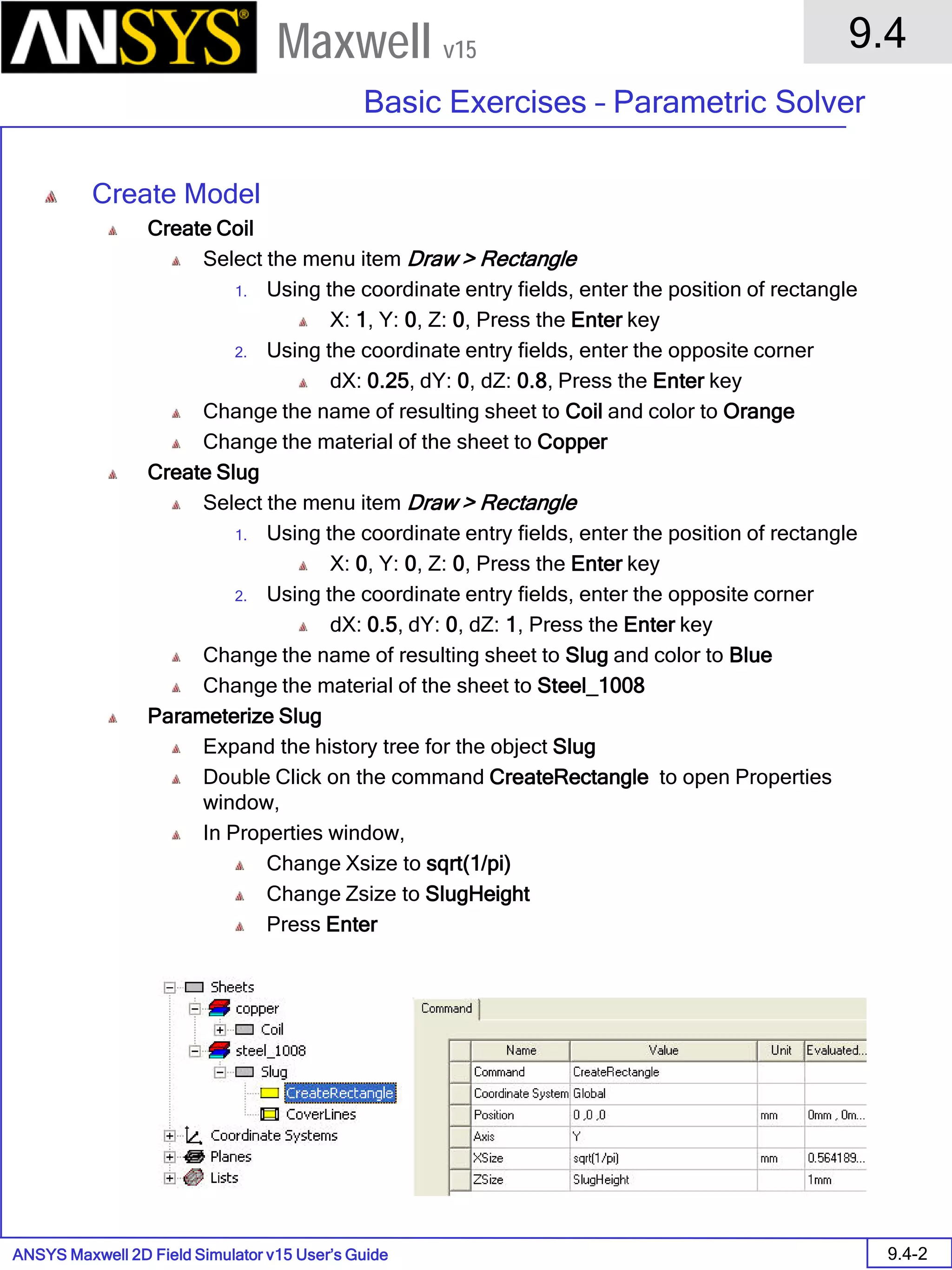 ANSYS Maxwell 2D Field Simulator v15 User’s Guide
9.4
Basic Exercises – Parametric Solver
9.4-2
Maxwell v15
Create Model
Create Coil
Select the menu item Draw > Rectangle
1. Using the coordinate entry fields, enter the position of rectangle
X: 1, Y: 0, Z: 0, Press the Enter key
2. Using the coordinate entry fields, enter the opposite corner
dX: 0.25, dY: 0, dZ: 0.8, Press the Enter key
Change the name of resulting sheet to Coil and color to Orange
Change the material of the sheet to Copper
Create Slug
Select the menu item Draw > Rectangle
1. Using the coordinate entry fields, enter the position of rectangle
X: 0, Y: 0, Z: 0, Press the Enter key
2. Using the coordinate entry fields, enter the opposite corner
dX: 0.5, dY: 0, dZ: 1, Press the Enter key
Change the name of resulting sheet to Slug and color to Blue
Change the material of the sheet to Steel_1008
Parameterize Slug
Expand the history tree for the object Slug
Double Click on the command CreateRectangle to open Properties
window,
In Properties window,
Change Xsize to sqrt(1/pi)
Change Zsize to SlugHeight
Press Enter
 