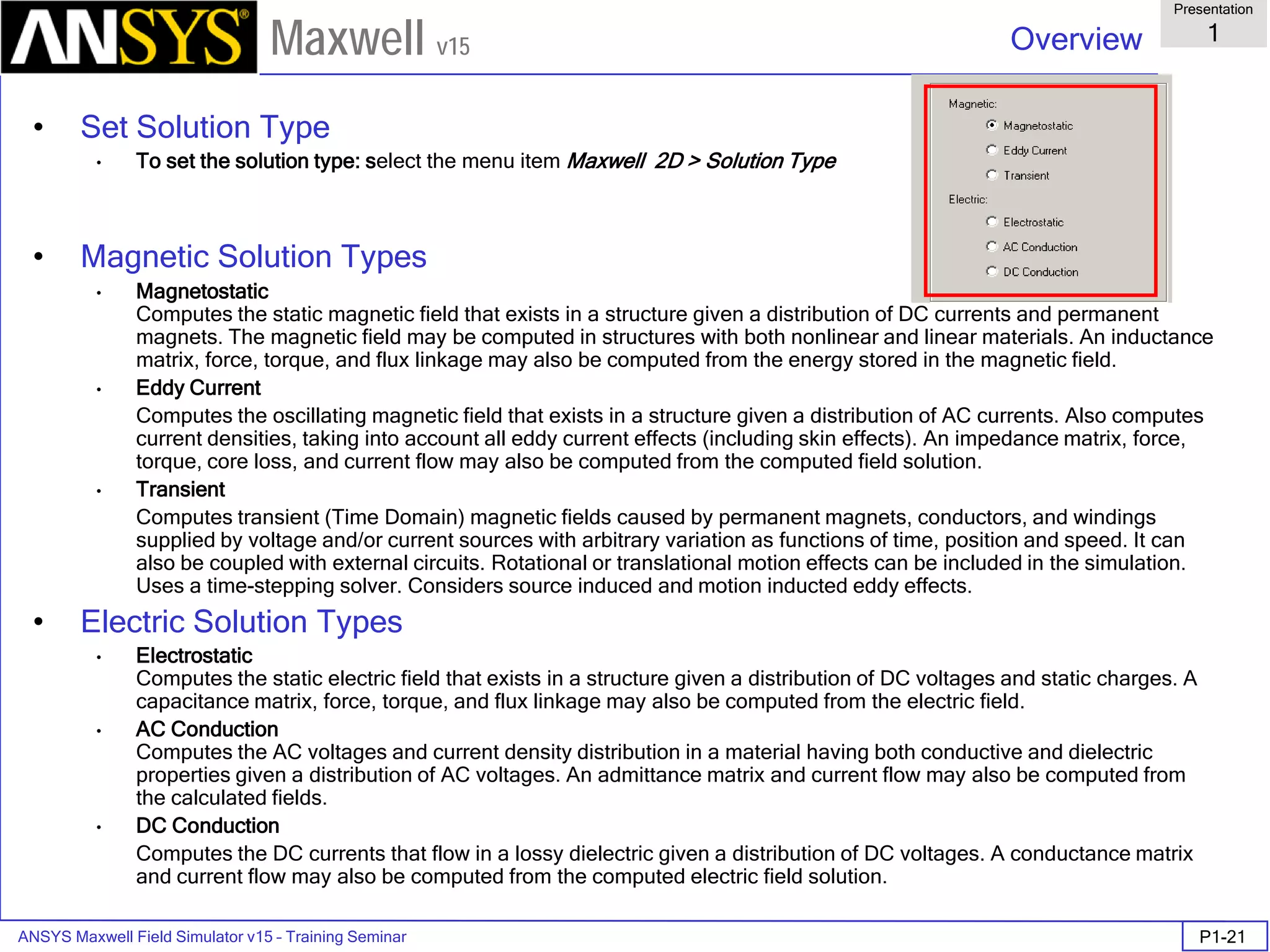 ANSYS Maxwell Field Simulator v15 – Training Seminar P1-21
Overview
Presentation
1
Maxwell v15
• Set Solution Type
• To set the solution type: select the menu item Maxwell 2D > Solution Type
• Magnetic Solution Types
• Magnetostatic
Computes the static magnetic field that exists in a structure given a distribution of DC currents and permanent
magnets. The magnetic field may be computed in structures with both nonlinear and linear materials. An inductance
matrix, force, torque, and flux linkage may also be computed from the energy stored in the magnetic field.
• Eddy Current
Computes the oscillating magnetic field that exists in a structure given a distribution of AC currents. Also computes
current densities, taking into account all eddy current effects (including skin effects). An impedance matrix, force,
torque, core loss, and current flow may also be computed from the computed field solution.
• Transient
Computes transient (Time Domain) magnetic fields caused by permanent magnets, conductors, and windings
supplied by voltage and/or current sources with arbitrary variation as functions of time, position and speed. It can
also be coupled with external circuits. Rotational or translational motion effects can be included in the simulation.
Uses a time-stepping solver. Considers source induced and motion inducted eddy effects.
• Electric Solution Types
• Electrostatic
Computes the static electric field that exists in a structure given a distribution of DC voltages and static charges. A
capacitance matrix, force, torque, and flux linkage may also be computed from the electric field.
• AC Conduction
Computes the AC voltages and current density distribution in a material having both conductive and dielectric
properties given a distribution of AC voltages. An admittance matrix and current flow may also be computed from
the calculated fields.
• DC Conduction
Computes the DC currents that flow in a lossy dielectric given a distribution of DC voltages. A conductance matrix
and current flow may also be computed from the computed electric field solution.
 