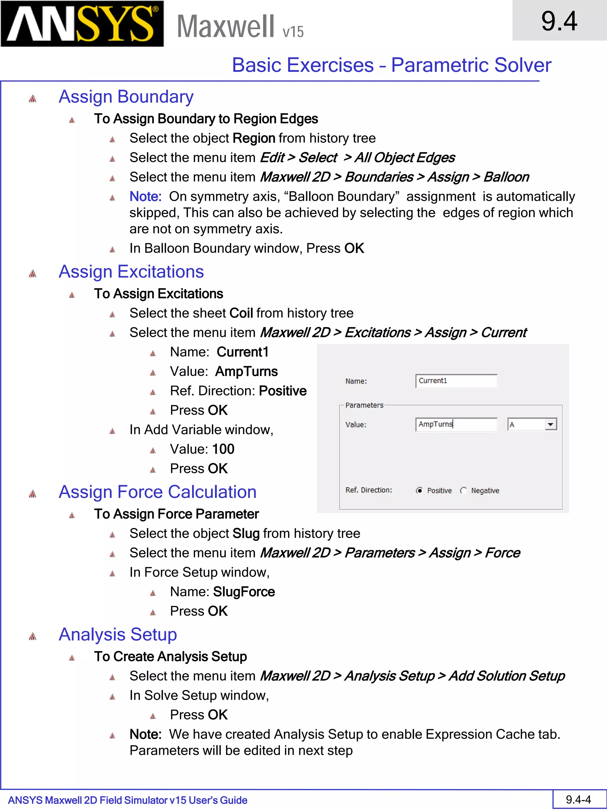 ANSYS Maxwell 2D Field Simulator v15 User’s Guide
9.4
Basic Exercises – Parametric Solver
9.4-4
Maxwell v15
Assign Boundary
To Assign Boundary to Region Edges
Select the object Region from history tree
Select the menu item Edit > Select > All Object Edges
Select the menu item Maxwell 2D > Boundaries > Assign > Balloon
Note: On symmetry axis, “Balloon Boundary” assignment is automatically
skipped, This can also be achieved by selecting the edges of region which
are not on symmetry axis.
In Balloon Boundary window, Press OK
Assign Excitations
To Assign Excitations
Select the sheet Coil from history tree
Select the menu item Maxwell 2D > Excitations > Assign > Current
Name: Current1
Value: AmpTurns
Ref. Direction: Positive
Press OK
In Add Variable window,
Value: 100
Press OK
Assign Force Calculation
To Assign Force Parameter
Select the object Slug from history tree
Select the menu item Maxwell 2D > Parameters > Assign > Force
In Force Setup window,
Name: SlugForce
Press OK
Analysis Setup
To Create Analysis Setup
Select the menu item Maxwell 2D > Analysis Setup > Add Solution Setup
In Solve Setup window,
Press OK
Note: We have created Analysis Setup to enable Expression Cache tab.
Parameters will be edited in next step
 