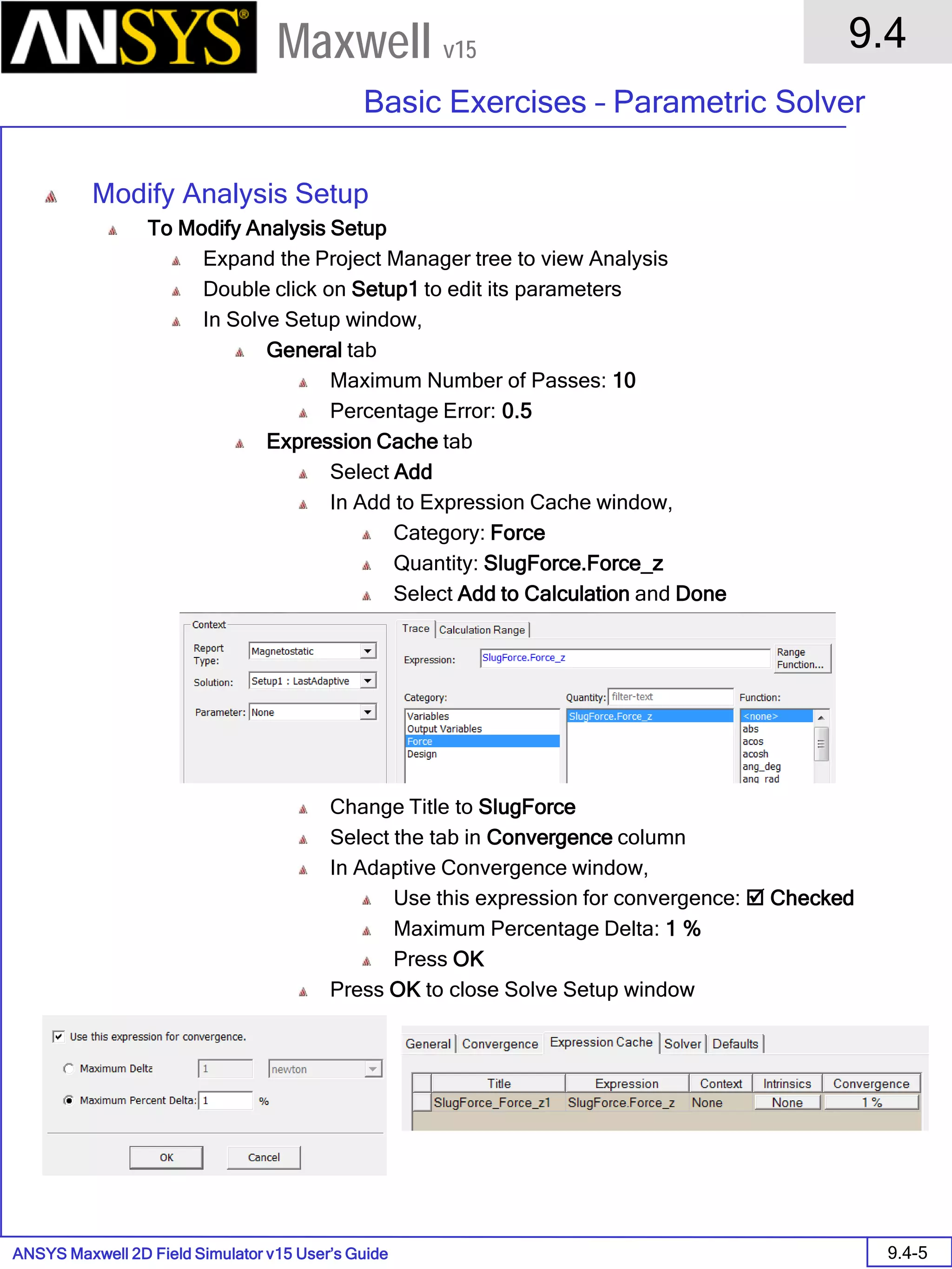 ANSYS Maxwell 2D Field Simulator v15 User’s Guide
9.4
Basic Exercises – Parametric Solver
9.4-5
Maxwell v15
Modify Analysis Setup
To Modify Analysis Setup
Expand the Project Manager tree to view Analysis
Double click on Setup1 to edit its parameters
In Solve Setup window,
General tab
Maximum Number of Passes: 10
Percentage Error: 0.5
Expression Cache tab
Select Add
In Add to Expression Cache window,
Category: Force
Quantity: SlugForce.Force_z
Select Add to Calculation and Done
Change Title to SlugForce
Select the tab in Convergence column
In Adaptive Convergence window,
Use this expression for convergence:  Checked
Maximum Percentage Delta: 1 %
Press OK
Press OK to close Solve Setup window
 
