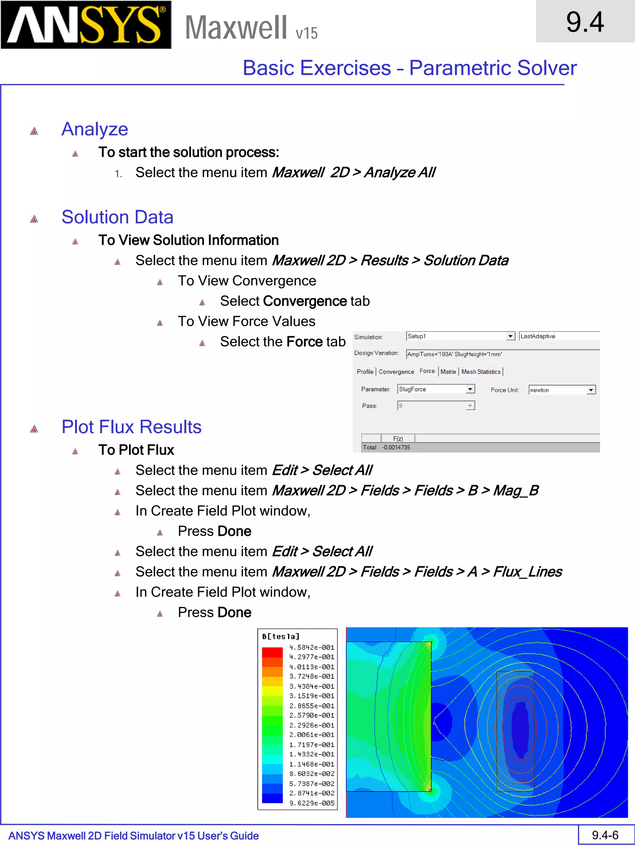 ANSYS Maxwell 2D Field Simulator v15 User’s Guide
9.4
Basic Exercises – Parametric Solver
9.4-6
Maxwell v15
Analyze
To start the solution process:
1. Select the menu item Maxwell 2D > Analyze All
Solution Data
To View Solution Information
Select the menu item Maxwell 2D > Results > Solution Data
To View Convergence
Select Convergence tab
To View Force Values
Select the Force tab
Plot Flux Results
To Plot Flux
Select the menu item Edit > Select All
Select the menu item Maxwell 2D > Fields > Fields > B > Mag_B
In Create Field Plot window,
Press Done
Select the menu item Edit > Select All
Select the menu item Maxwell 2D > Fields > Fields > A > Flux_Lines
In Create Field Plot window,
Press Done
 
