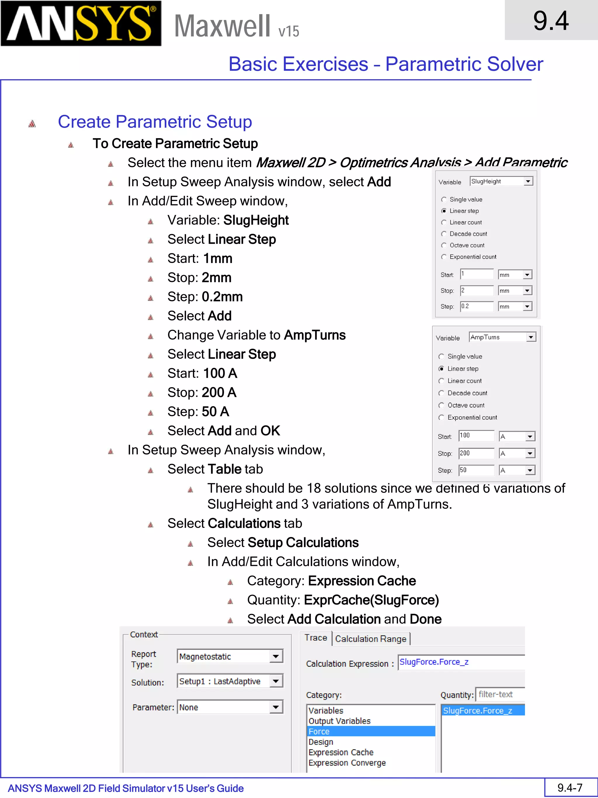 ANSYS Maxwell 2D Field Simulator v15 User’s Guide
9.4
Basic Exercises – Parametric Solver
9.4-7
Maxwell v15
Create Parametric Setup
To Create Parametric Setup
Select the menu item Maxwell 2D > Optimetrics Analysis > Add Parametric
In Setup Sweep Analysis window, select Add
In Add/Edit Sweep window,
Variable: SlugHeight
Select Linear Step
Start: 1mm
Stop: 2mm
Step: 0.2mm
Select Add
Change Variable to AmpTurns
Select Linear Step
Start: 100 A
Stop: 200 A
Step: 50 A
Select Add and OK
In Setup Sweep Analysis window,
Select Table tab
There should be 18 solutions since we defined 6 variations of
SlugHeight and 3 variations of AmpTurns.
Select Calculations tab
Select Setup Calculations
In Add/Edit Calculations window,
Category: Expression Cache
Quantity: ExprCache(SlugForce)
Select Add Calculation and Done
 