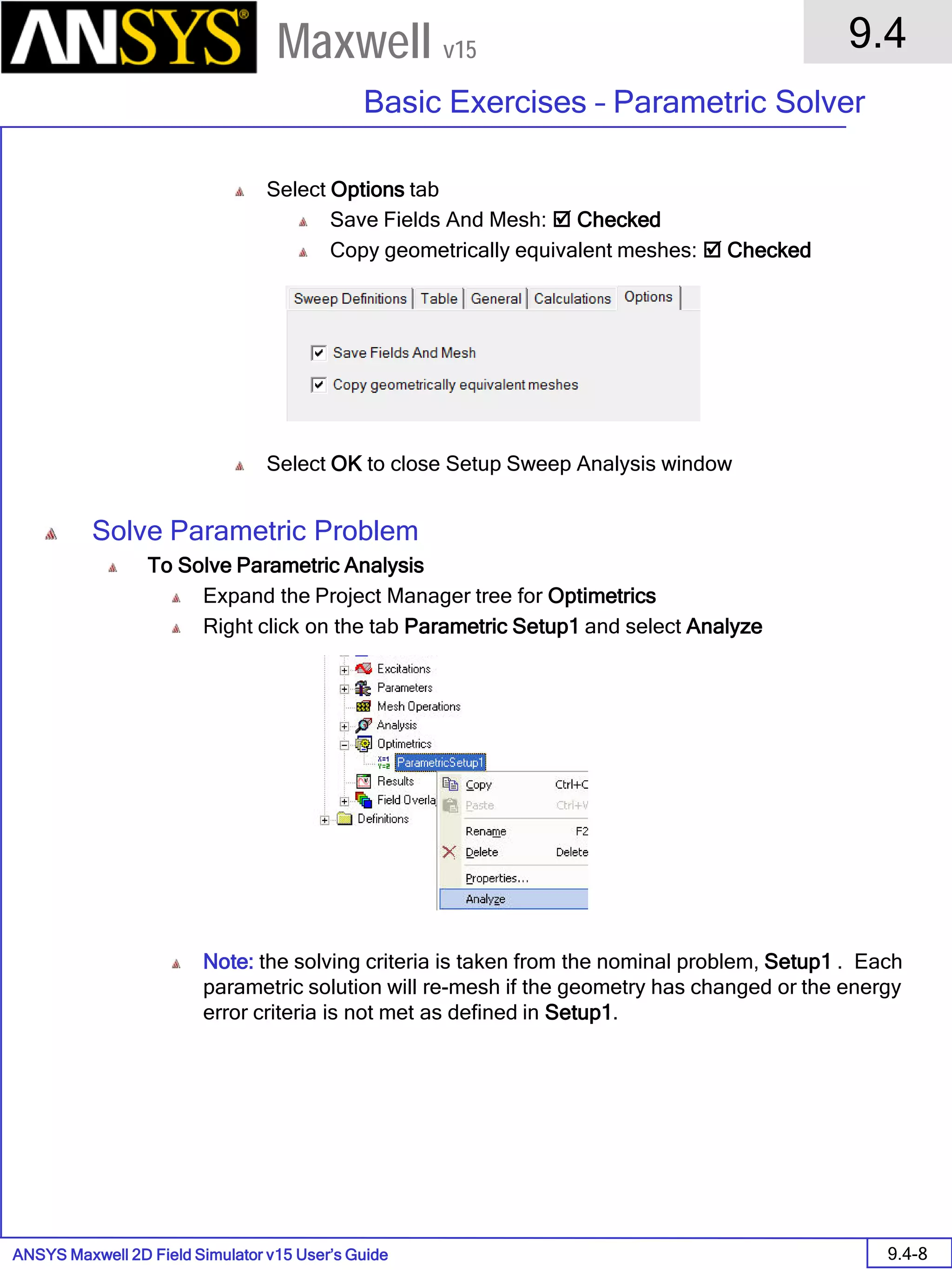 ANSYS Maxwell 2D Field Simulator v15 User’s Guide
9.4
Basic Exercises – Parametric Solver
9.4-8
Maxwell v15
Select Options tab
Save Fields And Mesh:  Checked
Copy geometrically equivalent meshes:  Checked
Select OK to close Setup Sweep Analysis window
Solve Parametric Problem
To Solve Parametric Analysis
Expand the Project Manager tree for Optimetrics
Right click on the tab Parametric Setup1 and select Analyze
Note: the solving criteria is taken from the nominal problem, Setup1 . Each
parametric solution will re-mesh if the geometry has changed or the energy
error criteria is not met as defined in Setup1.
 