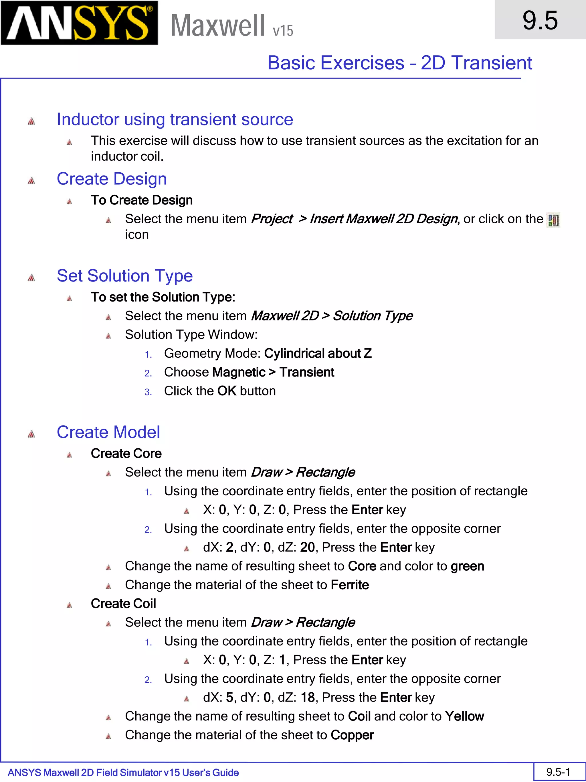 ANSYS Maxwell 2D Field Simulator v15 User’s Guide
9.5
Basic Exercises – 2D Transient
9.5-1
Maxwell v15
Inductor using transient source
This exercise will discuss how to use transient sources as the excitation for an
inductor coil.
Create Design
To Create Design
Select the menu item Project > Insert Maxwell 2D Design, or click on the
icon
Set Solution Type
To set the Solution Type:
Select the menu item Maxwell 2D > Solution Type
Solution Type Window:
1. Geometry Mode: Cylindrical about Z
2. Choose Magnetic > Transient
3. Click the OK button
Create Model
Create Core
Select the menu item Draw > Rectangle
1. Using the coordinate entry fields, enter the position of rectangle
X: 0, Y: 0, Z: 0, Press the Enter key
2. Using the coordinate entry fields, enter the opposite corner
dX: 2, dY: 0, dZ: 20, Press the Enter key
Change the name of resulting sheet to Core and color to green
Change the material of the sheet to Ferrite
Create Coil
Select the menu item Draw > Rectangle
1. Using the coordinate entry fields, enter the position of rectangle
X: 0, Y: 0, Z: 1, Press the Enter key
2. Using the coordinate entry fields, enter the opposite corner
dX: 5, dY: 0, dZ: 18, Press the Enter key
Change the name of resulting sheet to Coil and color to Yellow
Change the material of the sheet to Copper
 