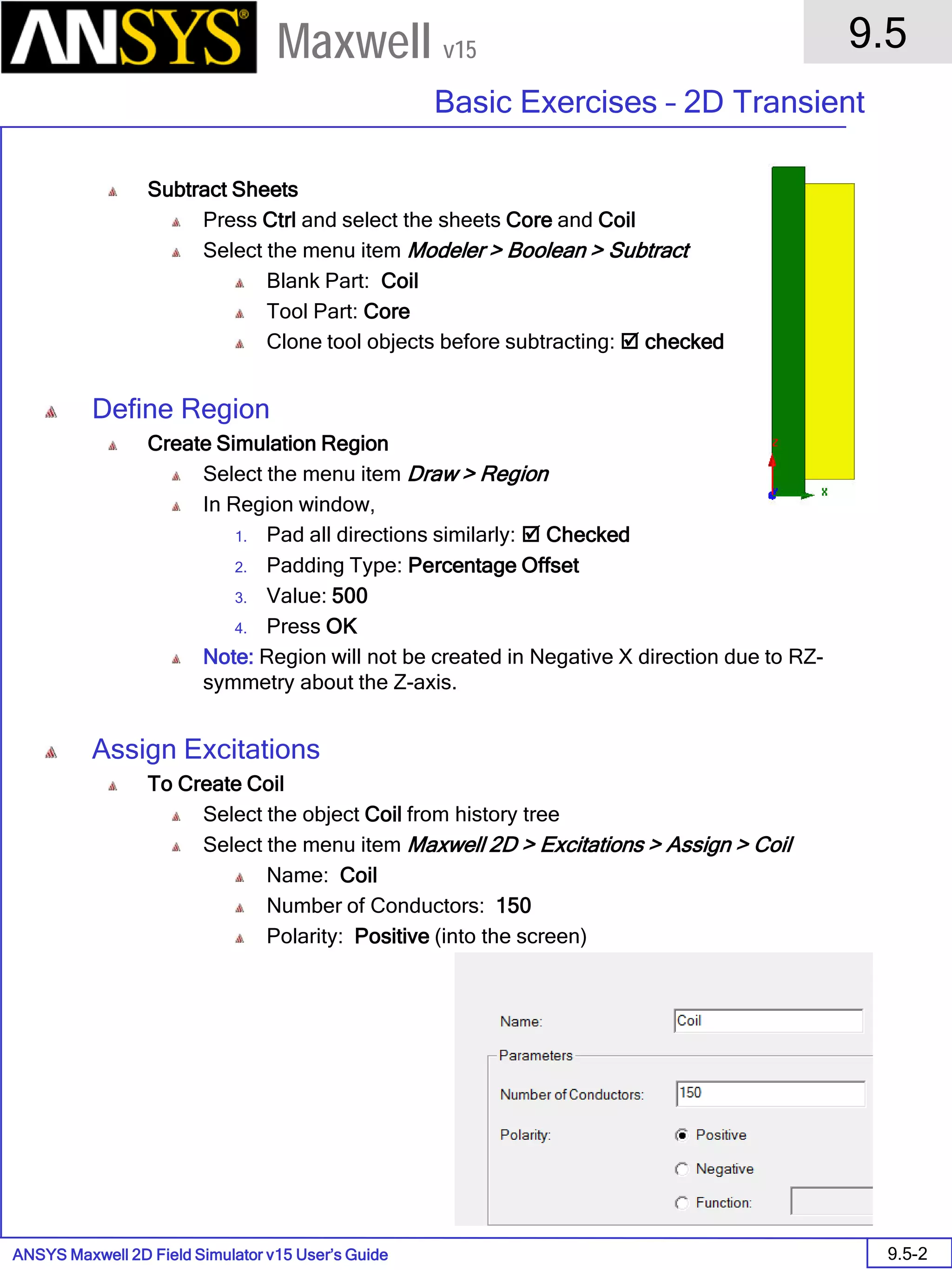 ANSYS Maxwell 2D Field Simulator v15 User’s Guide
9.5
Basic Exercises – 2D Transient
9.5-2
Maxwell v15
Subtract Sheets
Press Ctrl and select the sheets Core and Coil
Select the menu item Modeler > Boolean > Subtract
Blank Part: Coil
Tool Part: Core
Clone tool objects before subtracting:  checked
Define Region
Create Simulation Region
Select the menu item Draw > Region
In Region window,
1. Pad all directions similarly:  Checked
2. Padding Type: Percentage Offset
3. Value: 500
4. Press OK
Note: Region will not be created in Negative X direction due to RZ-
symmetry about the Z-axis.
Assign Excitations
To Create Coil
Select the object Coil from history tree
Select the menu item Maxwell 2D > Excitations > Assign > Coil
Name: Coil
Number of Conductors: 150
Polarity: Positive (into the screen)
 