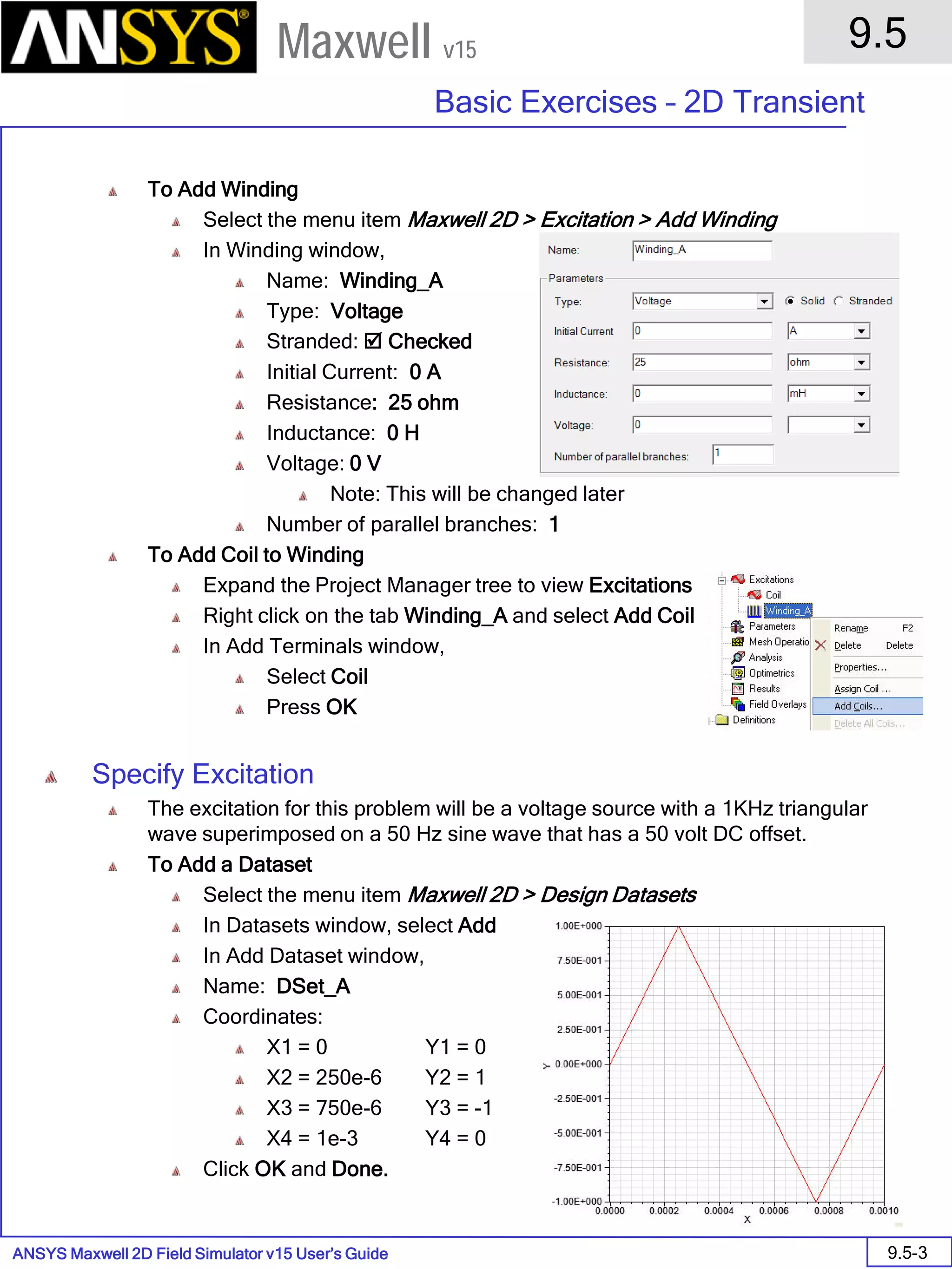 ANSYS Maxwell 2D Field Simulator v15 User’s Guide
9.5
Basic Exercises – 2D Transient
9.5-3
Maxwell v15
To Add Winding
Select the menu item Maxwell 2D > Excitation > Add Winding
In Winding window,
Name: Winding_A
Type: Voltage
Stranded:  Checked
Initial Current: 0 A
Resistance: 25 ohm
Inductance: 0 H
Voltage: 0 V
Note: This will be changed later
Number of parallel branches: 1
To Add Coil to Winding
Expand the Project Manager tree to view Excitations
Right click on the tab Winding_A and select Add Coil
In Add Terminals window,
Select Coil
Press OK
Specify Excitation
The excitation for this problem will be a voltage source with a 1KHz triangular
wave superimposed on a 50 Hz sine wave that has a 50 volt DC offset.
To Add a Dataset
Select the menu item Maxwell 2D > Design Datasets
In Datasets window, select Add
In Add Dataset window,
Name: DSet_A
Coordinates:
X1 = 0 Y1 = 0
X2 = 250e-6 Y2 = 1
X3 = 750e-6 Y3 = -1
X4 = 1e-3 Y4 = 0
Click OK and Done.
 