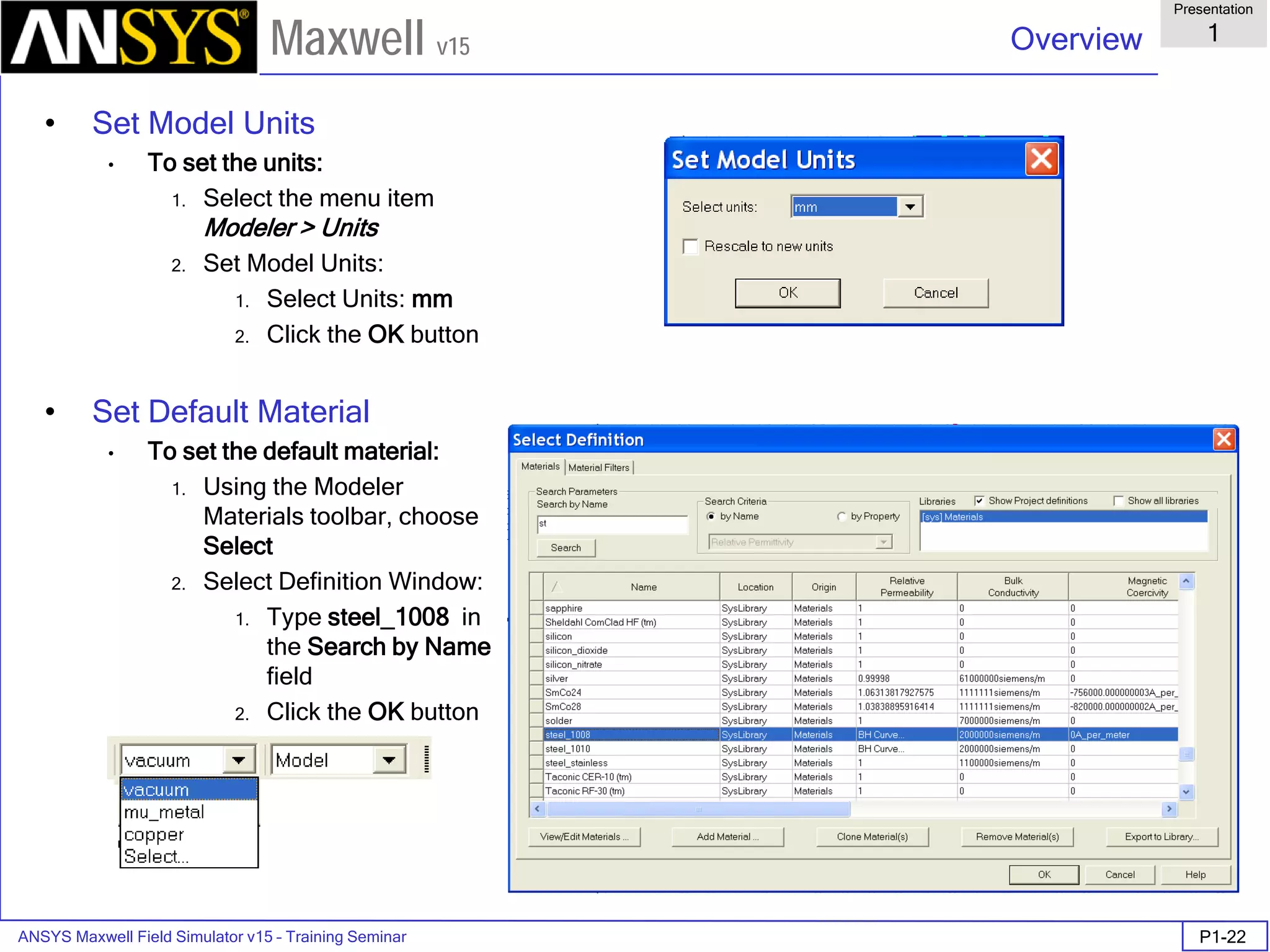 ANSYS Maxwell Field Simulator v15 – Training Seminar P1-22
Overview
Presentation
1
Maxwell v15
• Set Model Units
• To set the units:
1. Select the menu item
Modeler > Units
2. Set Model Units:
1. Select Units: mm
2. Click the OK button
• Set Default Material
• To set the default material:
1. Using the Modeler
Materials toolbar, choose
Select
2. Select Definition Window:
1. Type steel_1008 in
the Search by Name
field
2. Click the OK button
 