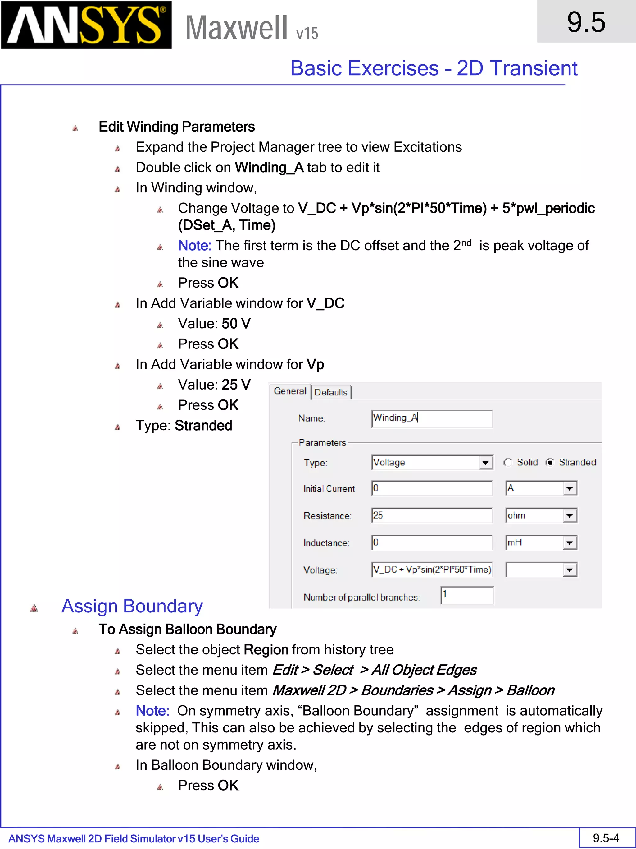 ANSYS Maxwell 2D Field Simulator v15 User’s Guide
9.5
Basic Exercises – 2D Transient
9.5-4
Maxwell v15
Edit Winding Parameters
Expand the Project Manager tree to view Excitations
Double click on Winding_A tab to edit it
In Winding window,
Change Voltage to V_DC + Vp*sin(2*PI*50*Time) + 5*pwl_periodic
(DSet_A, Time)
Note: The first term is the DC offset and the 2nd is peak voltage of
the sine wave
Press OK
In Add Variable window for V_DC
Value: 50 V
Press OK
In Add Variable window for Vp
Value: 25 V
Press OK
Type: Stranded
Assign Boundary
To Assign Balloon Boundary
Select the object Region from history tree
Select the menu item Edit > Select > All Object Edges
Select the menu item Maxwell 2D > Boundaries > Assign > Balloon
Note: On symmetry axis, “Balloon Boundary” assignment is automatically
skipped, This can also be achieved by selecting the edges of region which
are not on symmetry axis.
In Balloon Boundary window,
Press OK
 