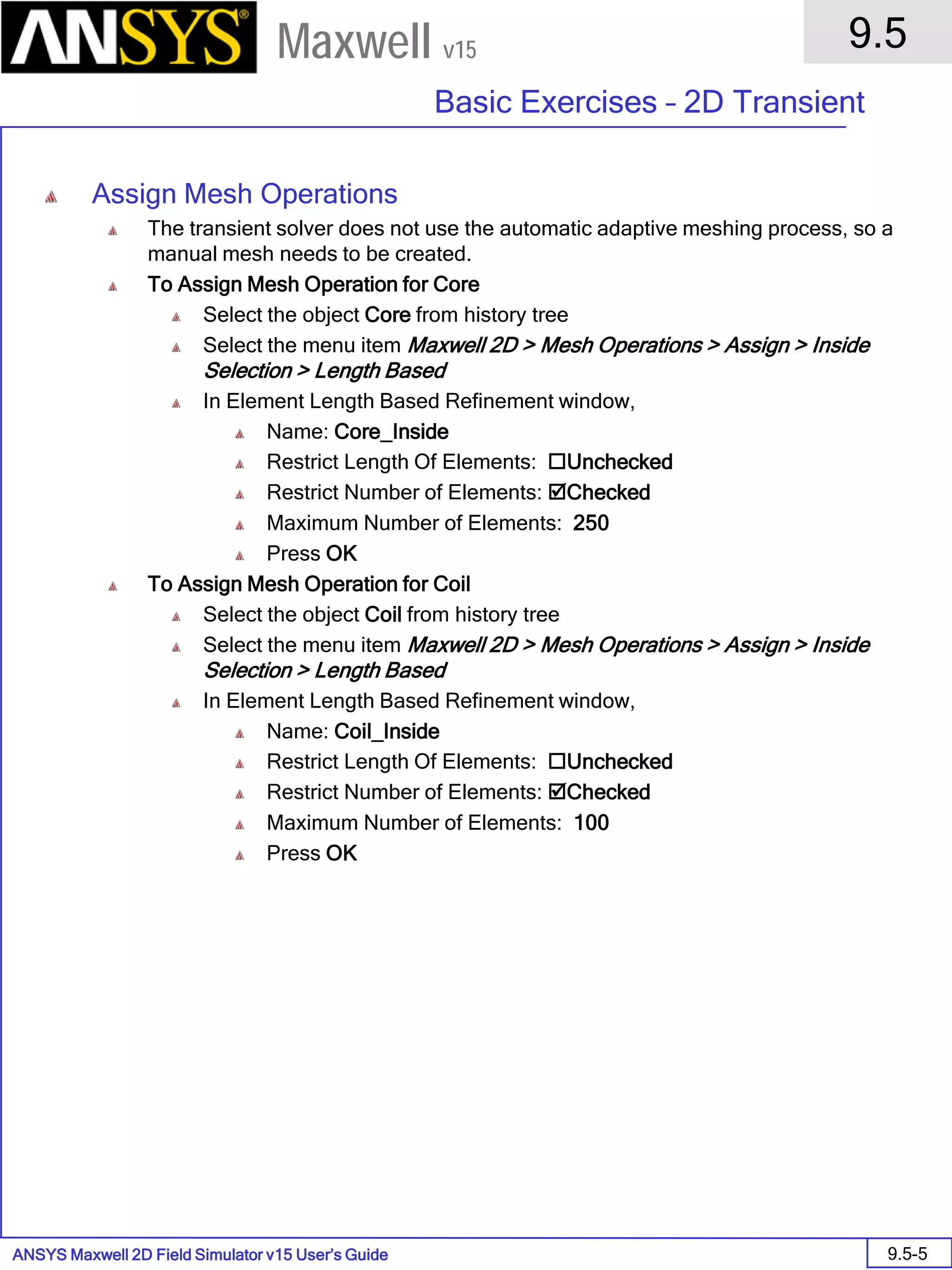 ANSYS Maxwell 2D Field Simulator v15 User’s Guide
9.5
Basic Exercises – 2D Transient
9.5-5
Maxwell v15
Assign Mesh Operations
The transient solver does not use the automatic adaptive meshing process, so a
manual mesh needs to be created.
To Assign Mesh Operation for Core
Select the object Core from history tree
Select the menu item Maxwell 2D > Mesh Operations > Assign > Inside
Selection > Length Based
In Element Length Based Refinement window,
Name: Core_Inside
Restrict Length Of Elements: Unchecked
Restrict Number of Elements: Checked
Maximum Number of Elements: 250
Press OK
To Assign Mesh Operation for Coil
Select the object Coil from history tree
Select the menu item Maxwell 2D > Mesh Operations > Assign > Inside
Selection > Length Based
In Element Length Based Refinement window,
Name: Coil_Inside
Restrict Length Of Elements: Unchecked
Restrict Number of Elements: Checked
Maximum Number of Elements: 100
Press OK
 