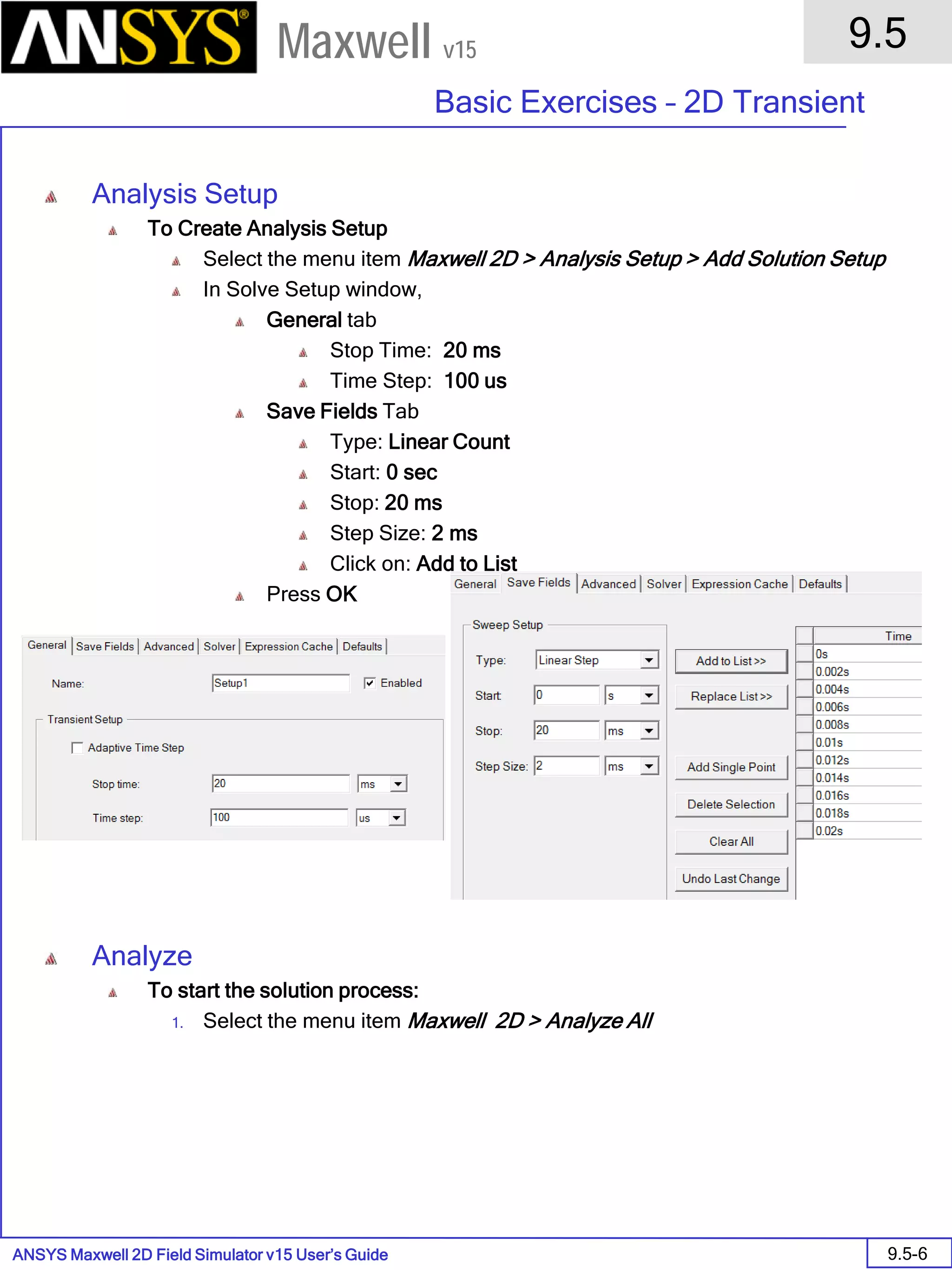 ANSYS Maxwell 2D Field Simulator v15 User’s Guide
9.5
Basic Exercises – 2D Transient
9.5-6
Maxwell v15
Analysis Setup
To Create Analysis Setup
Select the menu item Maxwell 2D > Analysis Setup > Add Solution Setup
In Solve Setup window,
General tab
Stop Time: 20 ms
Time Step: 100 us
Save Fields Tab
Type: Linear Count
Start: 0 sec
Stop: 20 ms
Step Size: 2 ms
Click on: Add to List
Press OK
Analyze
To start the solution process:
1. Select the menu item Maxwell 2D > Analyze All
 