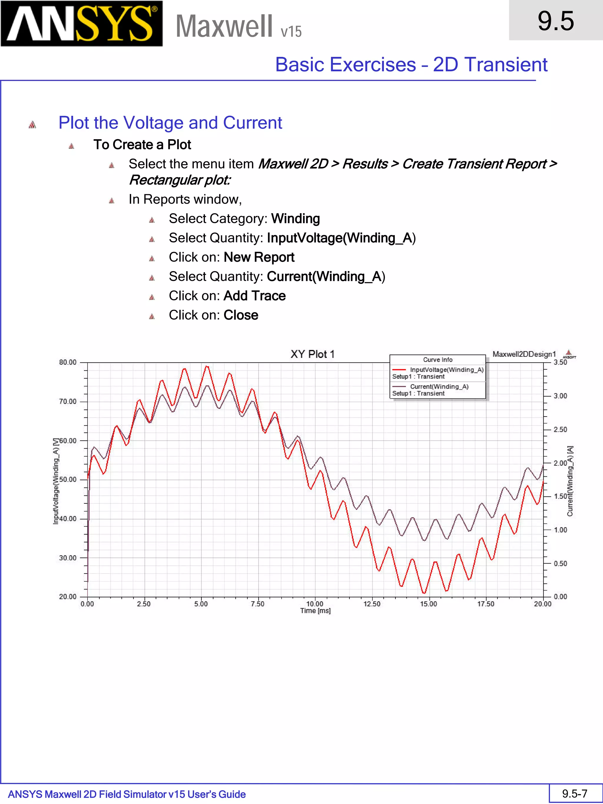 ANSYS Maxwell 2D Field Simulator v15 User’s Guide
9.5
Basic Exercises – 2D Transient
9.5-7
Maxwell v15
Plot the Voltage and Current
To Create a Plot
Select the menu item Maxwell 2D > Results > Create Transient Report >
Rectangular plot:
In Reports window,
Select Category: Winding
Select Quantity: InputVoltage(Winding_A)
Click on: New Report
Select Quantity: Current(Winding_A)
Click on: Add Trace
Click on: Close
 