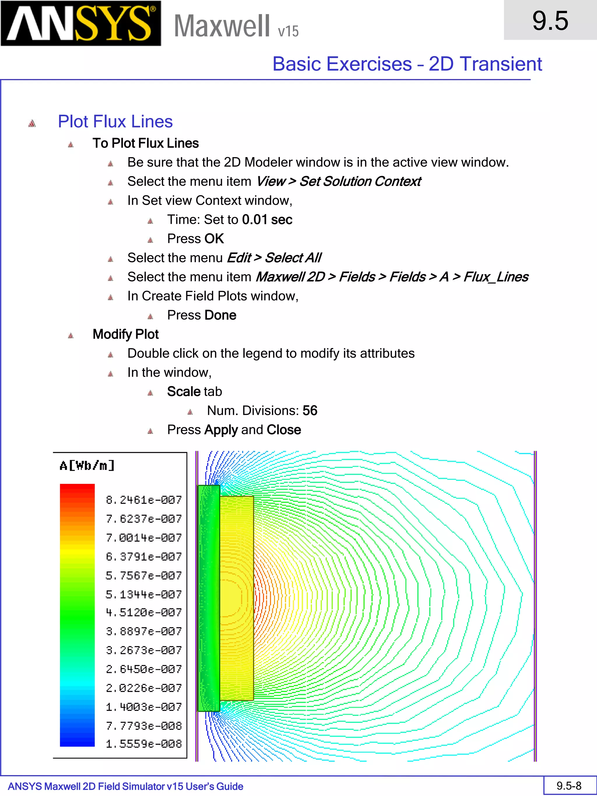ANSYS Maxwell 2D Field Simulator v15 User’s Guide
9.5
Basic Exercises – 2D Transient
9.5-8
Maxwell v15
Plot Flux Lines
To Plot Flux Lines
Be sure that the 2D Modeler window is in the active view window.
Select the menu item View > Set Solution Context
In Set view Context window,
Time: Set to 0.01 sec
Press OK
Select the menu Edit > Select All
Select the menu item Maxwell 2D > Fields > Fields > A > Flux_Lines
In Create Field Plots window,
Press Done
Modify Plot
Double click on the legend to modify its attributes
In the window,
Scale tab
Num. Divisions: 56
Press Apply and Close
 