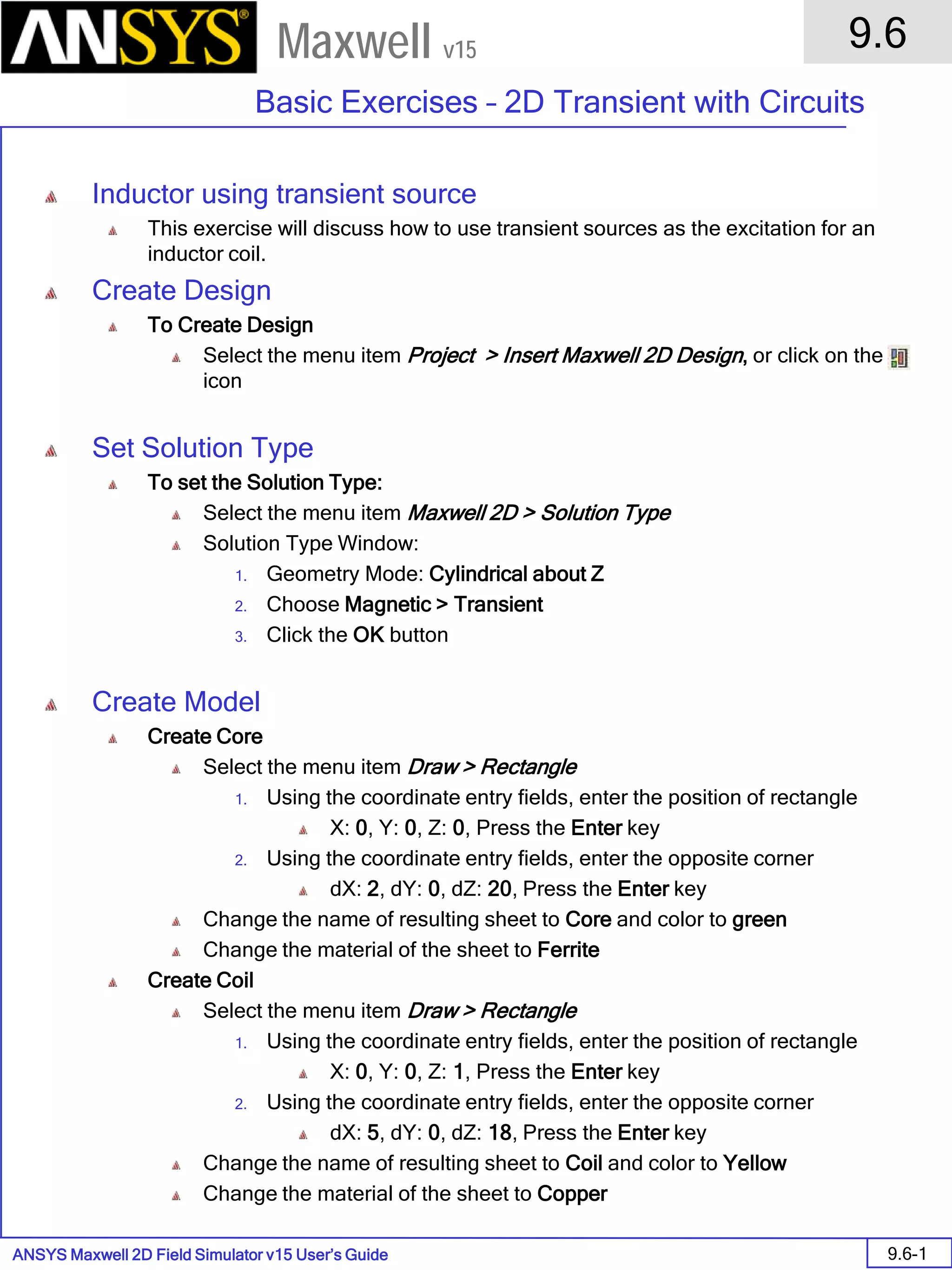 ANSYS Maxwell 2D Field Simulator v15 User’s Guide
9.6
Basic Exercises – 2D Transient with Circuits
9.6-1
Maxwell v15
Inductor using transient source
This exercise will discuss how to use transient sources as the excitation for an
inductor coil.
Create Design
To Create Design
Select the menu item Project > Insert Maxwell 2D Design, or click on the
icon
Set Solution Type
To set the Solution Type:
Select the menu item Maxwell 2D > Solution Type
Solution Type Window:
1. Geometry Mode: Cylindrical about Z
2. Choose Magnetic > Transient
3. Click the OK button
Create Model
Create Core
Select the menu item Draw > Rectangle
1. Using the coordinate entry fields, enter the position of rectangle
X: 0, Y: 0, Z: 0, Press the Enter key
2. Using the coordinate entry fields, enter the opposite corner
dX: 2, dY: 0, dZ: 20, Press the Enter key
Change the name of resulting sheet to Core and color to green
Change the material of the sheet to Ferrite
Create Coil
Select the menu item Draw > Rectangle
1. Using the coordinate entry fields, enter the position of rectangle
X: 0, Y: 0, Z: 1, Press the Enter key
2. Using the coordinate entry fields, enter the opposite corner
dX: 5, dY: 0, dZ: 18, Press the Enter key
Change the name of resulting sheet to Coil and color to Yellow
Change the material of the sheet to Copper
 