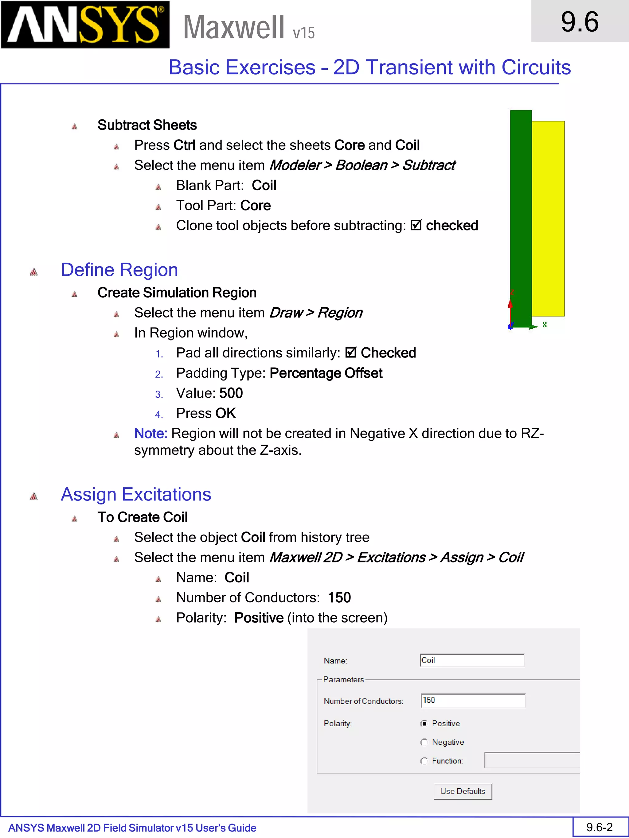 ANSYS Maxwell 2D Field Simulator v15 User’s Guide
9.6
Basic Exercises – 2D Transient with Circuits
9.6-2
Maxwell v15
Subtract Sheets
Press Ctrl and select the sheets Core and Coil
Select the menu item Modeler > Boolean > Subtract
Blank Part: Coil
Tool Part: Core
Clone tool objects before subtracting:  checked
Define Region
Create Simulation Region
Select the menu item Draw > Region
In Region window,
1. Pad all directions similarly:  Checked
2. Padding Type: Percentage Offset
3. Value: 500
4. Press OK
Note: Region will not be created in Negative X direction due to RZ-
symmetry about the Z-axis.
Assign Excitations
To Create Coil
Select the object Coil from history tree
Select the menu item Maxwell 2D > Excitations > Assign > Coil
Name: Coil
Number of Conductors: 150
Polarity: Positive (into the screen)
 