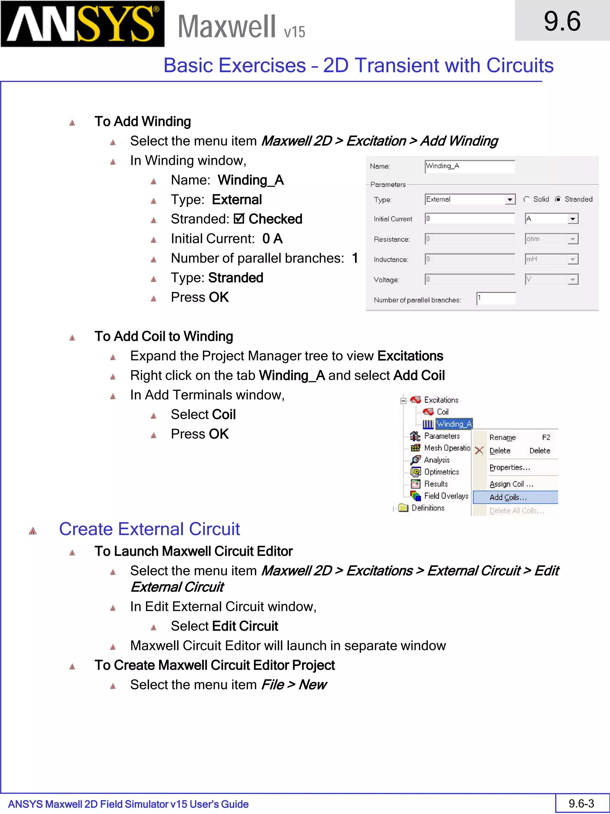 ANSYS Maxwell 2D Field Simulator v15 User’s Guide
9.6
Basic Exercises – 2D Transient with Circuits
9.6-3
Maxwell v15
To Add Winding
Select the menu item Maxwell 2D > Excitation > Add Winding
In Winding window,
Name: Winding_A
Type: External
Stranded:  Checked
Initial Current: 0 A
Number of parallel branches: 1
Type: Stranded
Press OK
To Add Coil to Winding
Expand the Project Manager tree to view Excitations
Right click on the tab Winding_A and select Add Coil
In Add Terminals window,
Select Coil
Press OK
Create External Circuit
To Launch Maxwell Circuit Editor
Select the menu item Maxwell 2D > Excitations > External Circuit > Edit
External Circuit
In Edit External Circuit window,
Select Edit Circuit
Maxwell Circuit Editor will launch in separate window
To Create Maxwell Circuit Editor Project
Select the menu item File > New
 