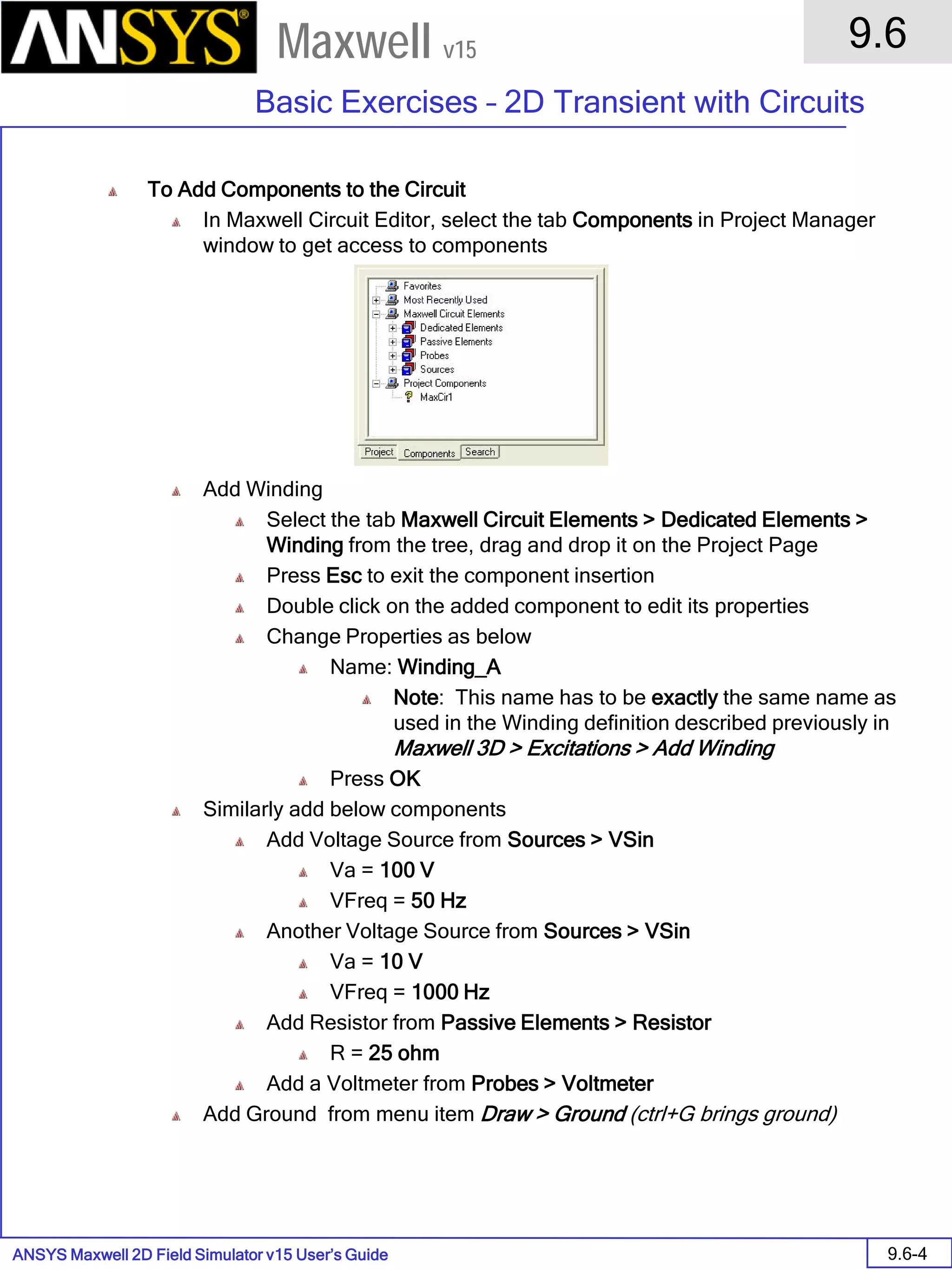 ANSYS Maxwell 2D Field Simulator v15 User’s Guide
9.6
Basic Exercises – 2D Transient with Circuits
9.6-4
Maxwell v15
To Add Components to the Circuit
In Maxwell Circuit Editor, select the tab Components in Project Manager
window to get access to components
Add Winding
Select the tab Maxwell Circuit Elements > Dedicated Elements >
Winding from the tree, drag and drop it on the Project Page
Press Esc to exit the component insertion
Double click on the added component to edit its properties
Change Properties as below
Name: Winding_A
Note: This name has to be exactly the same name as
used in the Winding definition described previously in
Maxwell 3D > Excitations > Add Winding
Press OK
Similarly add below components
Add Voltage Source from Sources > VSin
Va = 100 V
VFreq = 50 Hz
Another Voltage Source from Sources > VSin
Va = 10 V
VFreq = 1000 Hz
Add Resistor from Passive Elements > Resistor
R = 25 ohm
Add a Voltmeter from Probes > Voltmeter
Add Ground from menu item Draw > Ground (ctrl+G brings ground)
 
