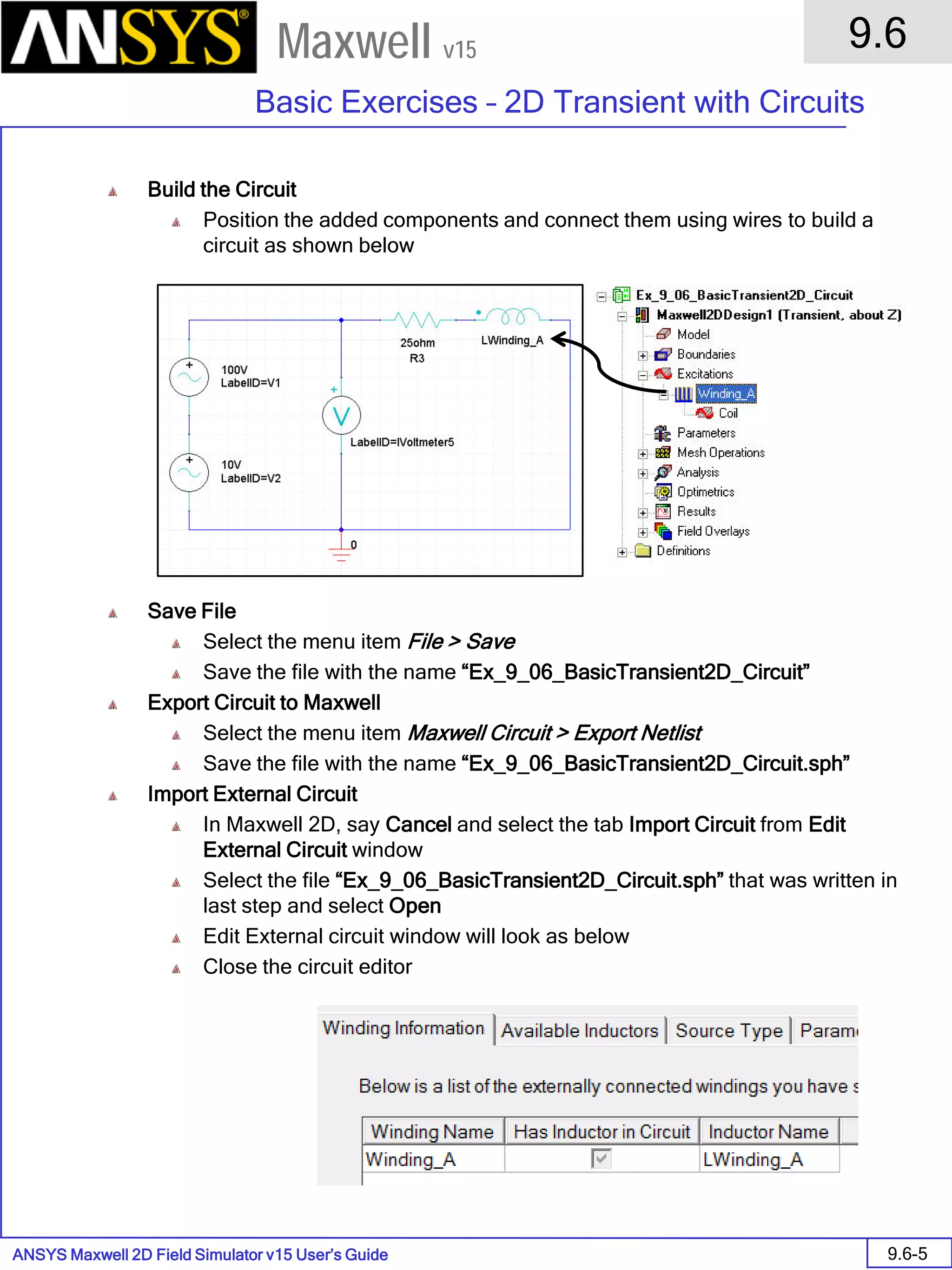 ANSYS Maxwell 2D Field Simulator v15 User’s Guide
9.6
Basic Exercises – 2D Transient with Circuits
9.6-5
Maxwell v15
Build the Circuit
Position the added components and connect them using wires to build a
circuit as shown below
Save File
Select the menu item File > Save
Save the file with the name “Ex_9_06_BasicTransient2D_Circuit”
Export Circuit to Maxwell
Select the menu item Maxwell Circuit > Export Netlist
Save the file with the name “Ex_9_06_BasicTransient2D_Circuit.sph”
Import External Circuit
In Maxwell 2D, say Cancel and select the tab Import Circuit from Edit
External Circuit window
Select the file “Ex_9_06_BasicTransient2D_Circuit.sph” that was written in
last step and select Open
Edit External circuit window will look as below
Close the circuit editor
 