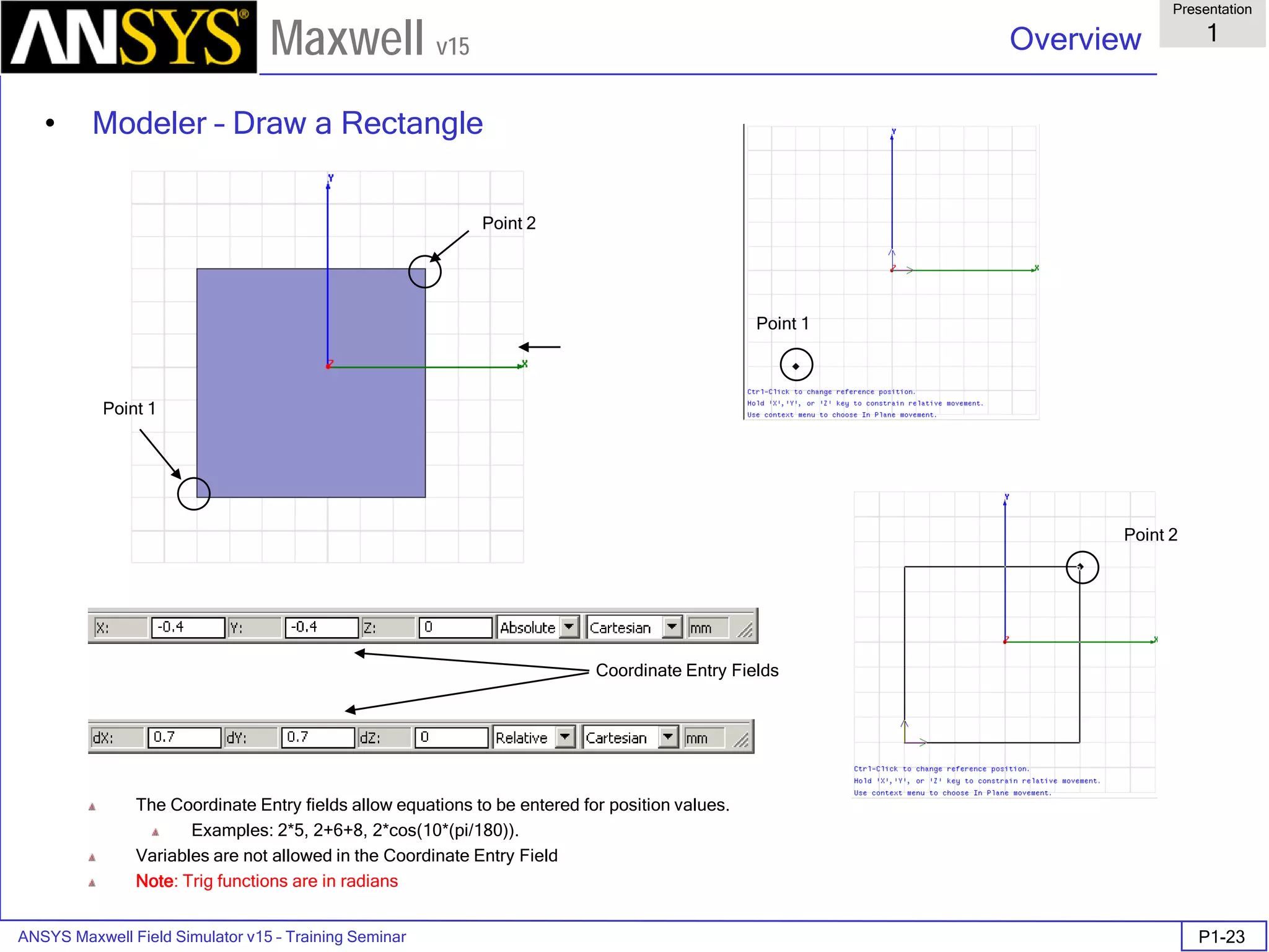 ANSYS Maxwell Field Simulator v15 – Training Seminar P1-23
Overview
Presentation
1
Maxwell v15
• Modeler – Draw a Rectangle
Point 2
Point 1
Point 1
Point 2
The Coordinate Entry fields allow equations to be entered for position values.
Examples: 2*5, 2+6+8, 2*cos(10*(pi/180)).
Variables are not allowed in the Coordinate Entry Field
Note: Trig functions are in radians
Coordinate Entry Fields
 