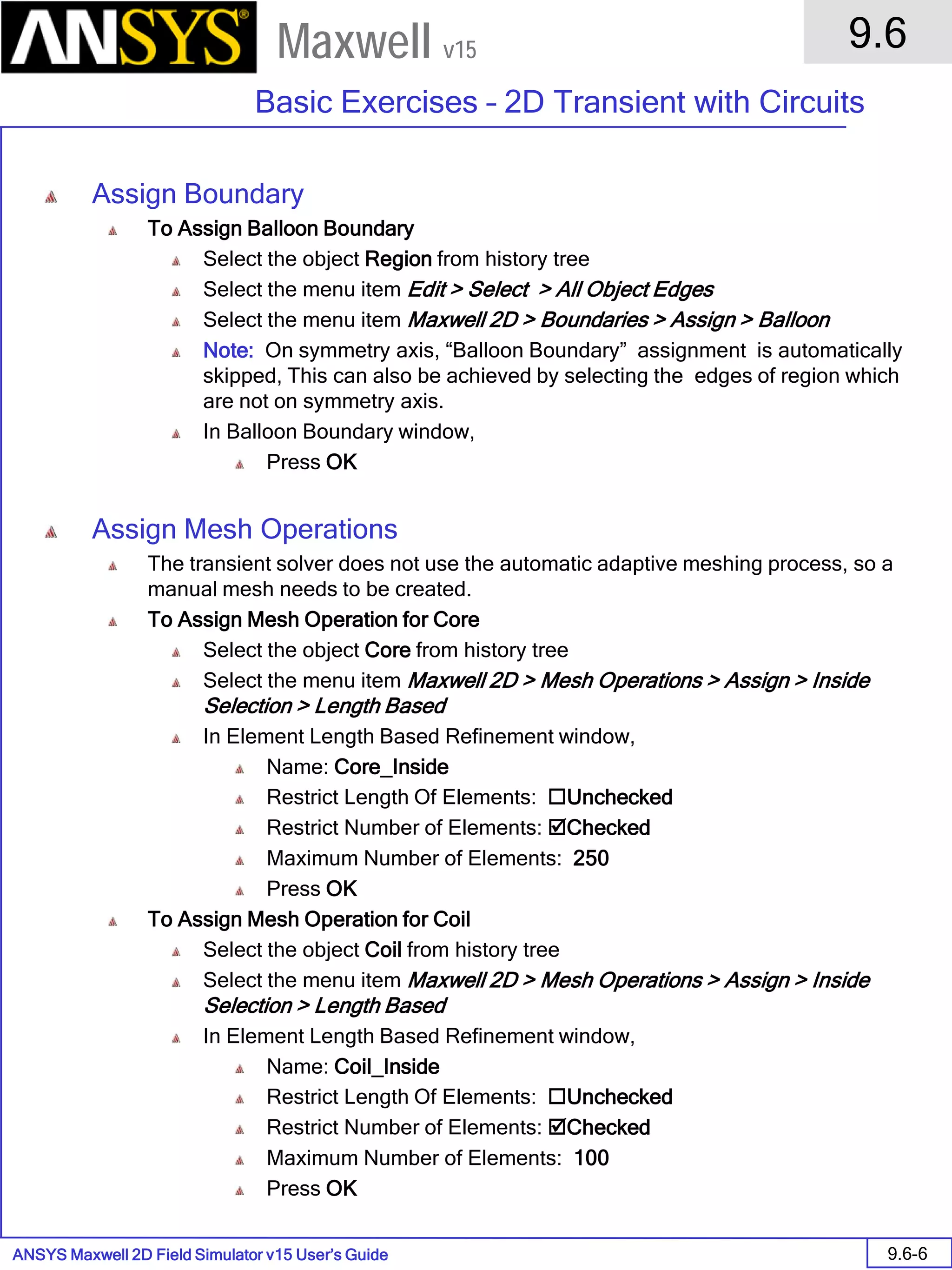 ANSYS Maxwell 2D Field Simulator v15 User’s Guide
9.6
Basic Exercises – 2D Transient with Circuits
9.6-6
Maxwell v15
Assign Boundary
To Assign Balloon Boundary
Select the object Region from history tree
Select the menu item Edit > Select > All Object Edges
Select the menu item Maxwell 2D > Boundaries > Assign > Balloon
Note: On symmetry axis, “Balloon Boundary” assignment is automatically
skipped, This can also be achieved by selecting the edges of region which
are not on symmetry axis.
In Balloon Boundary window,
Press OK
Assign Mesh Operations
The transient solver does not use the automatic adaptive meshing process, so a
manual mesh needs to be created.
To Assign Mesh Operation for Core
Select the object Core from history tree
Select the menu item Maxwell 2D > Mesh Operations > Assign > Inside
Selection > Length Based
In Element Length Based Refinement window,
Name: Core_Inside
Restrict Length Of Elements: Unchecked
Restrict Number of Elements: Checked
Maximum Number of Elements: 250
Press OK
To Assign Mesh Operation for Coil
Select the object Coil from history tree
Select the menu item Maxwell 2D > Mesh Operations > Assign > Inside
Selection > Length Based
In Element Length Based Refinement window,
Name: Coil_Inside
Restrict Length Of Elements: Unchecked
Restrict Number of Elements: Checked
Maximum Number of Elements: 100
Press OK
 