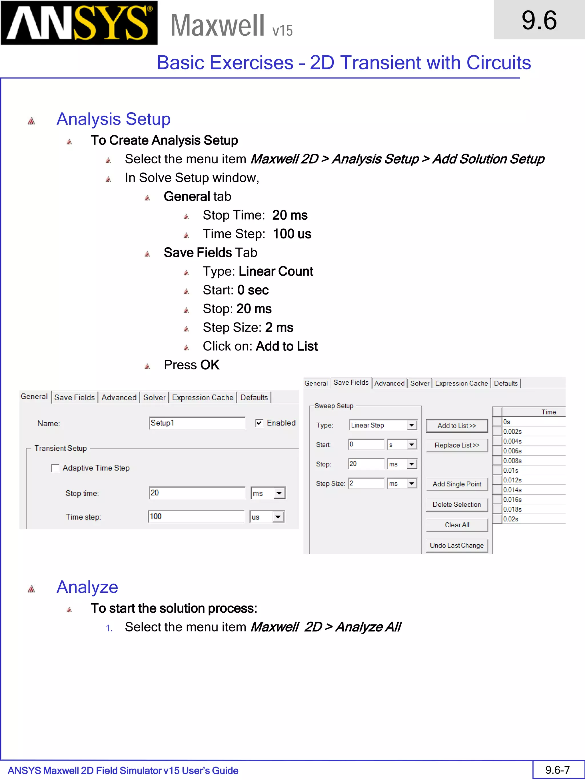 ANSYS Maxwell 2D Field Simulator v15 User’s Guide
9.6
Basic Exercises – 2D Transient with Circuits
9.6-7
Maxwell v15
Analysis Setup
To Create Analysis Setup
Select the menu item Maxwell 2D > Analysis Setup > Add Solution Setup
In Solve Setup window,
General tab
Stop Time: 20 ms
Time Step: 100 us
Save Fields Tab
Type: Linear Count
Start: 0 sec
Stop: 20 ms
Step Size: 2 ms
Click on: Add to List
Press OK
Analyze
To start the solution process:
1. Select the menu item Maxwell 2D > Analyze All
 