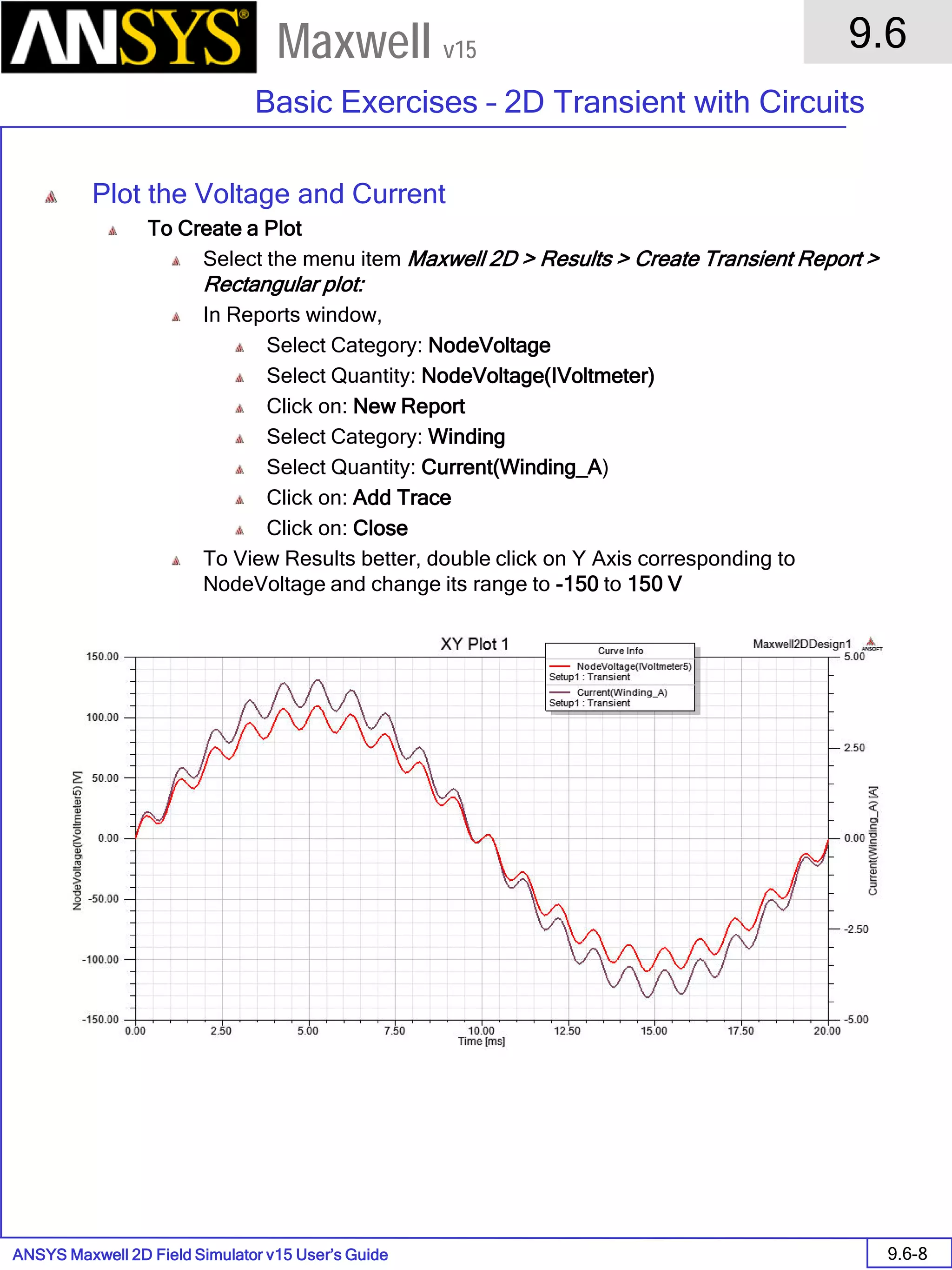 ANSYS Maxwell 2D Field Simulator v15 User’s Guide
9.6
Basic Exercises – 2D Transient with Circuits
9.6-8
Maxwell v15
Plot the Voltage and Current
To Create a Plot
Select the menu item Maxwell 2D > Results > Create Transient Report >
Rectangular plot:
In Reports window,
Select Category: NodeVoltage
Select Quantity: NodeVoltage(IVoltmeter)
Click on: New Report
Select Category: Winding
Select Quantity: Current(Winding_A)
Click on: Add Trace
Click on: Close
To View Results better, double click on Y Axis corresponding to
NodeVoltage and change its range to -150 to 150 V
 