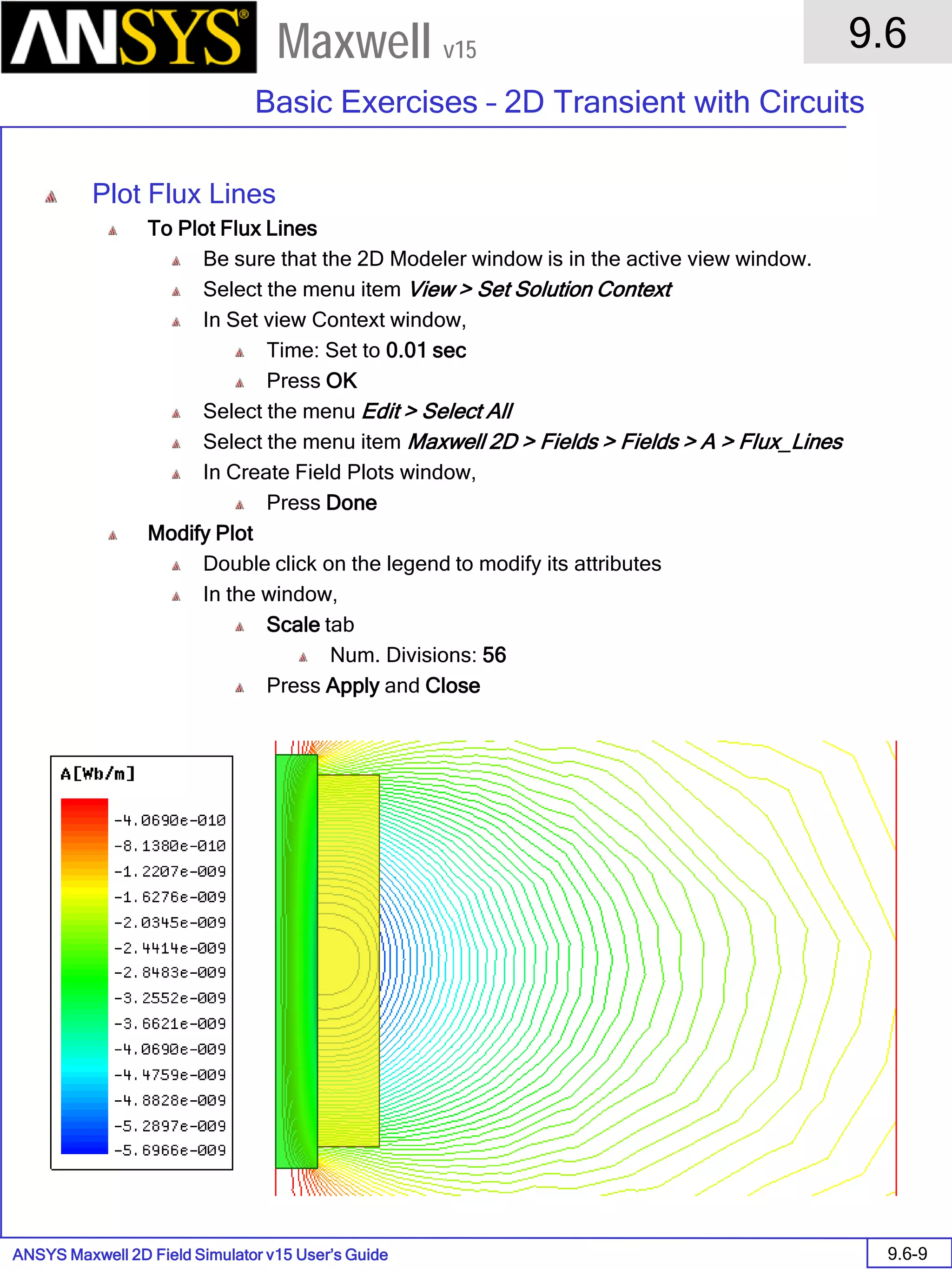 ANSYS Maxwell 2D Field Simulator v15 User’s Guide
9.6
Basic Exercises – 2D Transient with Circuits
9.6-9
Maxwell v15
Plot Flux Lines
To Plot Flux Lines
Be sure that the 2D Modeler window is in the active view window.
Select the menu item View > Set Solution Context
In Set view Context window,
Time: Set to 0.01 sec
Press OK
Select the menu Edit > Select All
Select the menu item Maxwell 2D > Fields > Fields > A > Flux_Lines
In Create Field Plots window,
Press Done
Modify Plot
Double click on the legend to modify its attributes
In the window,
Scale tab
Num. Divisions: 56
Press Apply and Close
 