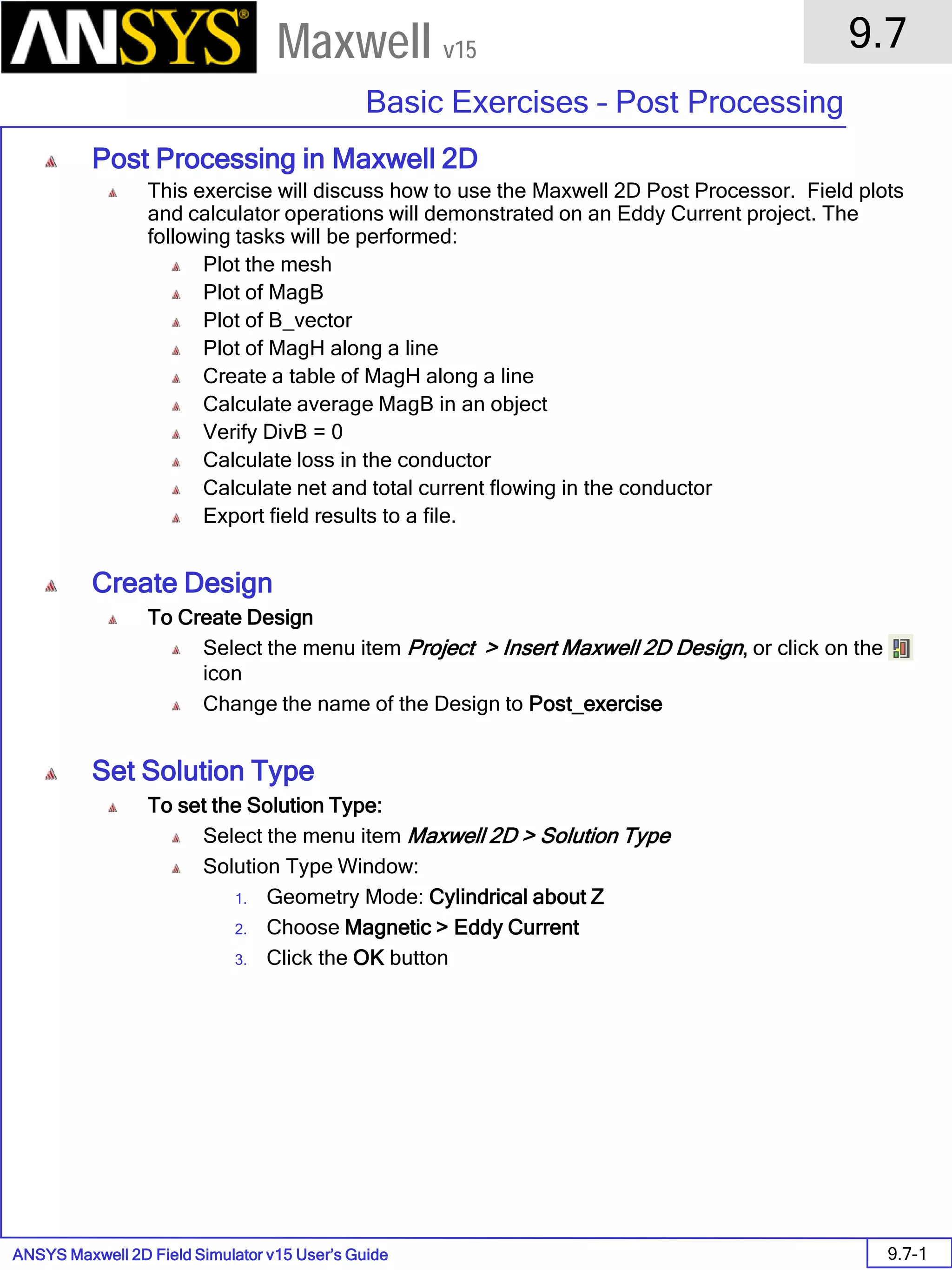 ANSYS Maxwell 2D Field Simulator v15 User’s Guide
9.7
Basic Exercises – Post Processing
9.7-1
Maxwell v15
Post Processing in Maxwell 2D
This exercise will discuss how to use the Maxwell 2D Post Processor. Field plots
and calculator operations will demonstrated on an Eddy Current project. The
following tasks will be performed:
Plot the mesh
Plot of MagB
Plot of B_vector
Plot of MagH along a line
Create a table of MagH along a line
Calculate average MagB in an object
Verify DivB = 0
Calculate loss in the conductor
Calculate net and total current flowing in the conductor
Export field results to a file.
Create Design
To Create Design
Select the menu item Project > Insert Maxwell 2D Design, or click on the
icon
Change the name of the Design to Post_exercise
Set Solution Type
To set the Solution Type:
Select the menu item Maxwell 2D > Solution Type
Solution Type Window:
1. Geometry Mode: Cylindrical about Z
2. Choose Magnetic > Eddy Current
3. Click the OK button
 