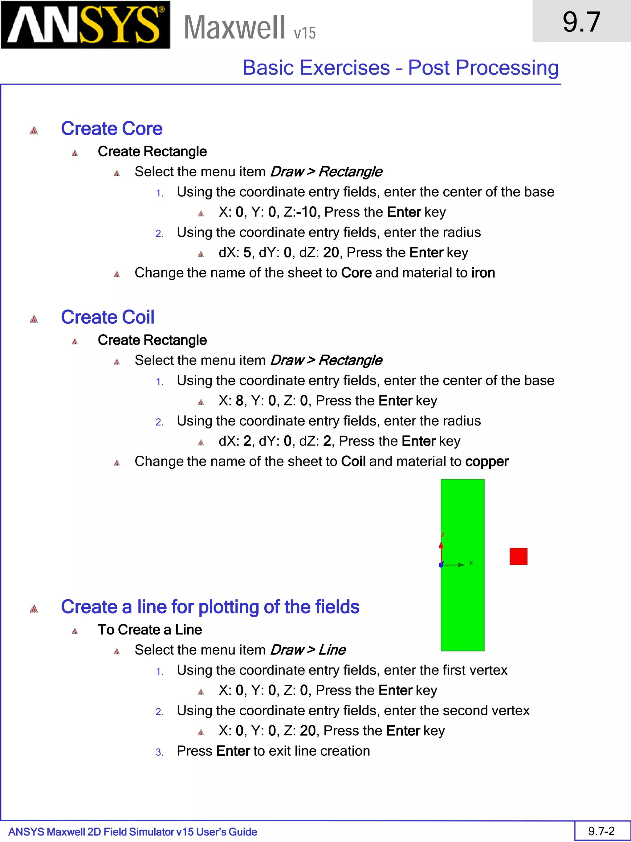 ANSYS Maxwell 2D Field Simulator v15 User’s Guide
9.7
Basic Exercises – Post Processing
9.7-2
Maxwell v15
Create Core
Create Rectangle
Select the menu item Draw > Rectangle
1. Using the coordinate entry fields, enter the center of the base
X: 0, Y: 0, Z:-10, Press the Enter key
2. Using the coordinate entry fields, enter the radius
dX: 5, dY: 0, dZ: 20, Press the Enter key
Change the name of the sheet to Core and material to iron
Create Coil
Create Rectangle
Select the menu item Draw > Rectangle
1. Using the coordinate entry fields, enter the center of the base
X: 8, Y: 0, Z: 0, Press the Enter key
2. Using the coordinate entry fields, enter the radius
dX: 2, dY: 0, dZ: 2, Press the Enter key
Change the name of the sheet to Coil and material to copper
Create a line for plotting of the fields
To Create a Line
Select the menu item Draw > Line
1. Using the coordinate entry fields, enter the first vertex
X: 0, Y: 0, Z: 0, Press the Enter key
2. Using the coordinate entry fields, enter the second vertex
X: 0, Y: 0, Z: 20, Press the Enter key
3. Press Enter to exit line creation
 