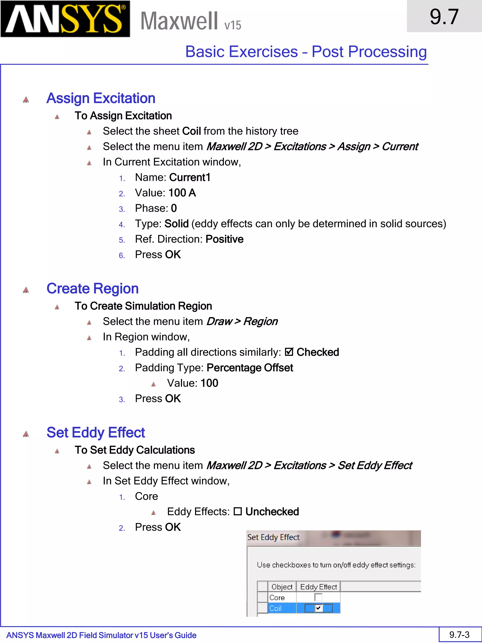 ANSYS Maxwell 2D Field Simulator v15 User’s Guide
9.7
Basic Exercises – Post Processing
9.7-3
Maxwell v15
Assign Excitation
To Assign Excitation
Select the sheet Coil from the history tree
Select the menu item Maxwell 2D > Excitations > Assign > Current
In Current Excitation window,
1. Name: Current1
2. Value: 100 A
3. Phase: 0
4. Type: Solid (eddy effects can only be determined in solid sources)
5. Ref. Direction: Positive
6. Press OK
Create Region
To Create Simulation Region
Select the menu item Draw > Region
In Region window,
1. Padding all directions similarly:  Checked
2. Padding Type: Percentage Offset
Value: 100
3. Press OK
Set Eddy Effect
To Set Eddy Calculations
Select the menu item Maxwell 2D > Excitations > Set Eddy Effect
In Set Eddy Effect window,
1. Core
Eddy Effects:  Unchecked
2. Press OK
 
