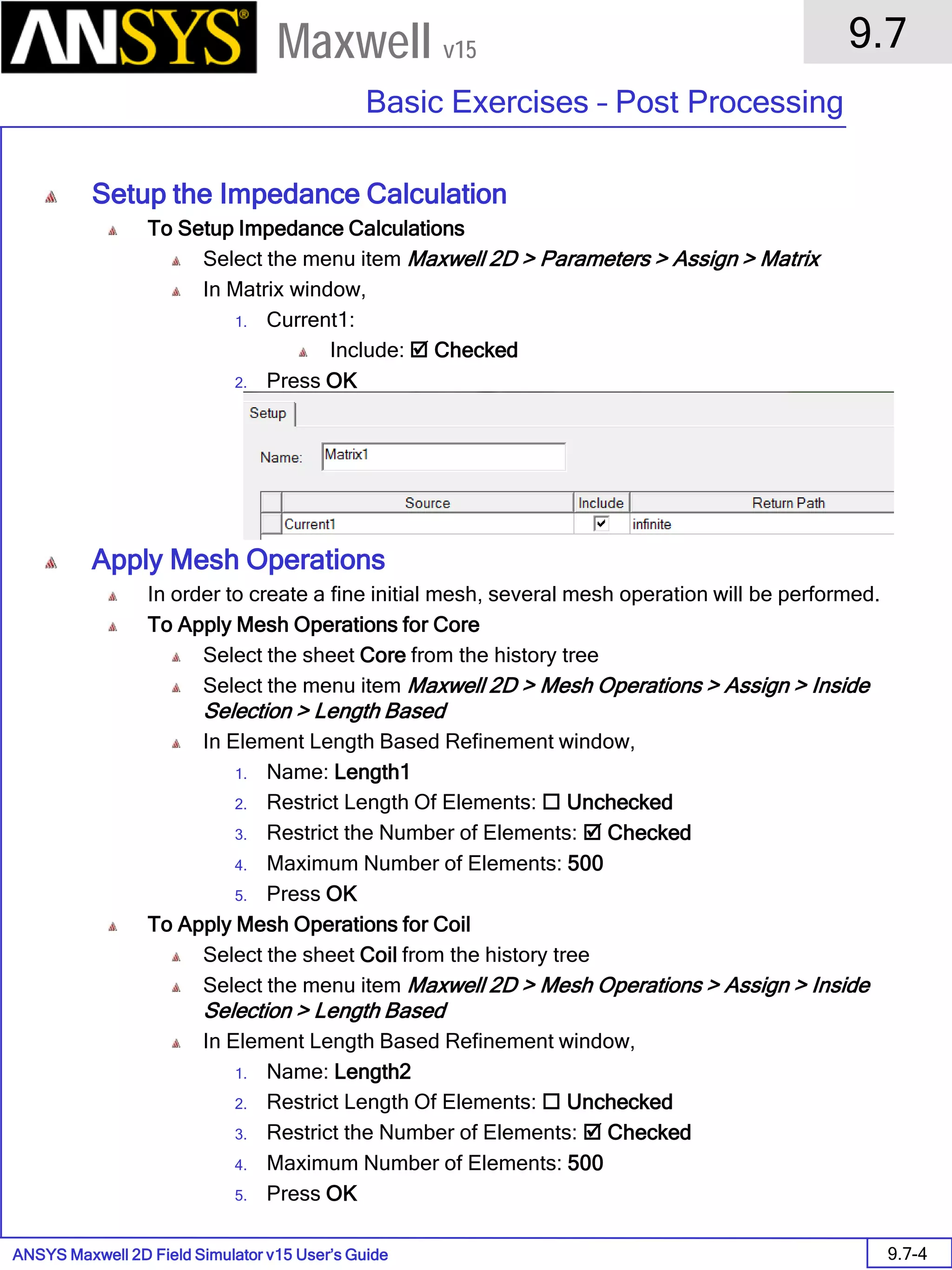 ANSYS Maxwell 2D Field Simulator v15 User’s Guide
9.7
Basic Exercises – Post Processing
9.7-4
Maxwell v15
Setup the Impedance Calculation
To Setup Impedance Calculations
Select the menu item Maxwell 2D > Parameters > Assign > Matrix
In Matrix window,
1. Current1:
Include:  Checked
2. Press OK
Apply Mesh Operations
In order to create a fine initial mesh, several mesh operation will be performed.
To Apply Mesh Operations for Core
Select the sheet Core from the history tree
Select the menu item Maxwell 2D > Mesh Operations > Assign > Inside
Selection > Length Based
In Element Length Based Refinement window,
1. Name: Length1
2. Restrict Length Of Elements:  Unchecked
3. Restrict the Number of Elements:  Checked
4. Maximum Number of Elements: 500
5. Press OK
To Apply Mesh Operations for Coil
Select the sheet Coil from the history tree
Select the menu item Maxwell 2D > Mesh Operations > Assign > Inside
Selection > Length Based
In Element Length Based Refinement window,
1. Name: Length2
2. Restrict Length Of Elements:  Unchecked
3. Restrict the Number of Elements:  Checked
4. Maximum Number of Elements: 500
5. Press OK
 