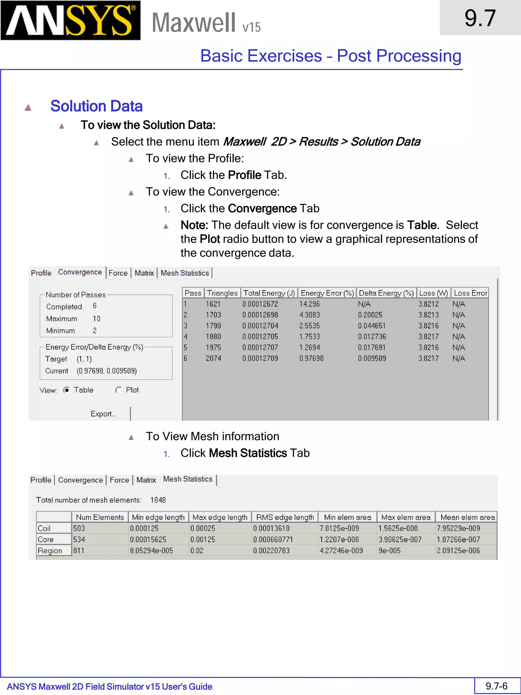 ANSYS Maxwell 2D Field Simulator v15 User’s Guide
9.7
Basic Exercises – Post Processing
9.7-6
Maxwell v15
Solution Data
To view the Solution Data:
Select the menu item Maxwell 2D > Results > Solution Data
To view the Profile:
1. Click the Profile Tab.
To view the Convergence:
1. Click the Convergence Tab
Note: The default view is for convergence is Table. Select
the Plot radio button to view a graphical representations of
the convergence data.
To View Mesh information
1. Click Mesh Statistics Tab
 