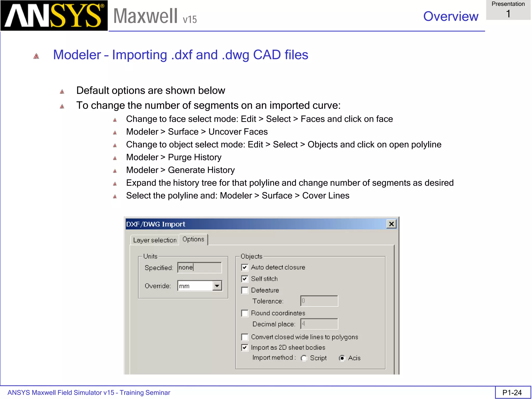 ANSYS Maxwell Field Simulator v15 – Training Seminar P1-24
Overview
Presentation
1
Maxwell v15
Modeler – Importing .dxf and .dwg CAD files
Default options are shown below
To change the number of segments on an imported curve:
Change to face select mode: Edit > Select > Faces and click on face
Modeler > Surface > Uncover Faces
Change to object select mode: Edit > Select > Objects and click on open polyline
Modeler > Purge History
Modeler > Generate History
Expand the history tree for that polyline and change number of segments as desired
Select the polyline and: Modeler > Surface > Cover Lines
 