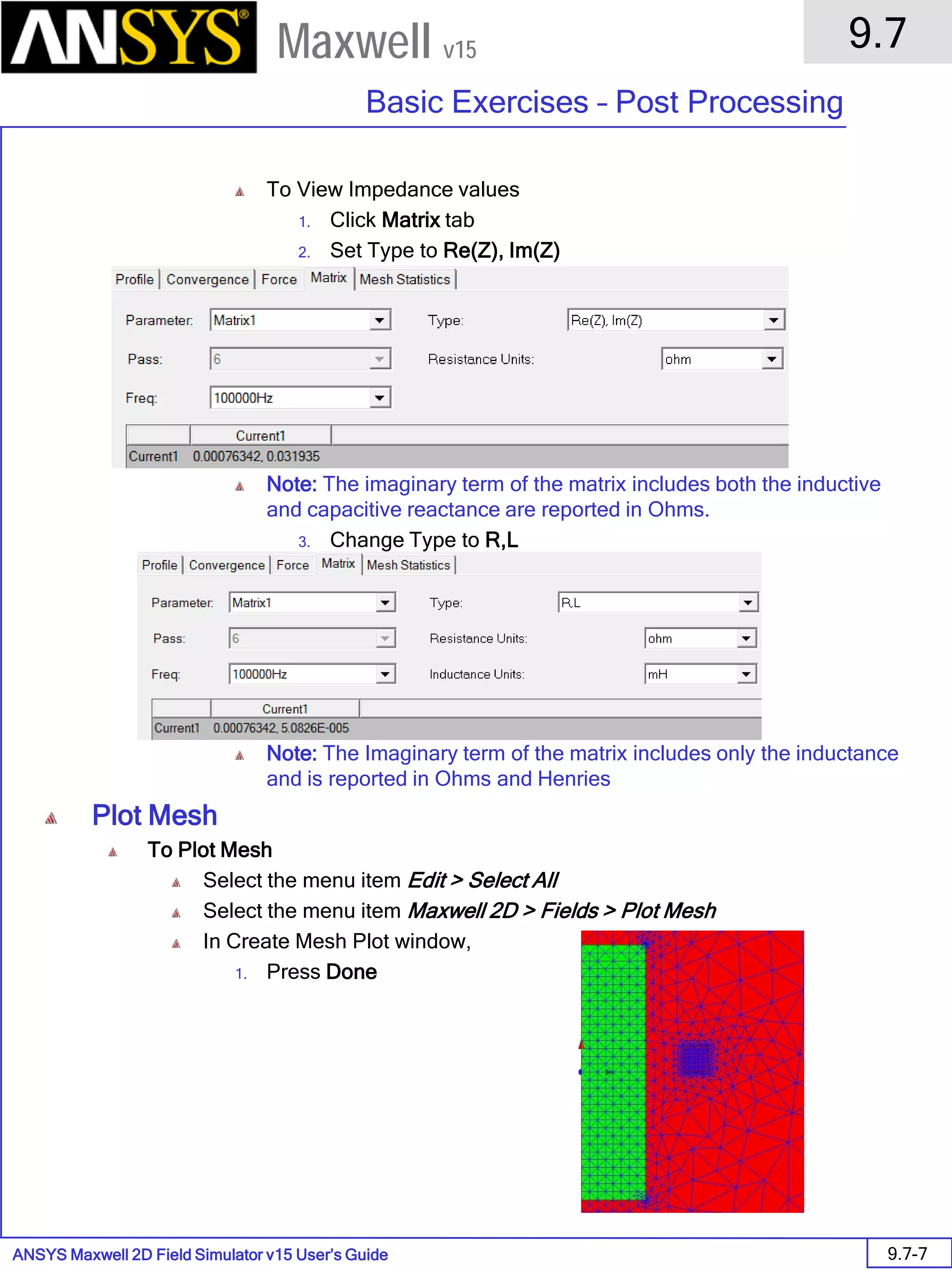ANSYS Maxwell 2D Field Simulator v15 User’s Guide
9.7
Basic Exercises – Post Processing
9.7-7
Maxwell v15
To View Impedance values
1. Click Matrix tab
2. Set Type to Re(Z), Im(Z)
Note: The imaginary term of the matrix includes both the inductive
and capacitive reactance are reported in Ohms.
3. Change Type to R,L
Note: The Imaginary term of the matrix includes only the inductance
and is reported in Ohms and Henries
Plot Mesh
To Plot Mesh
Select the menu item Edit > Select All
Select the menu item Maxwell 2D > Fields > Plot Mesh
In Create Mesh Plot window,
1. Press Done
 