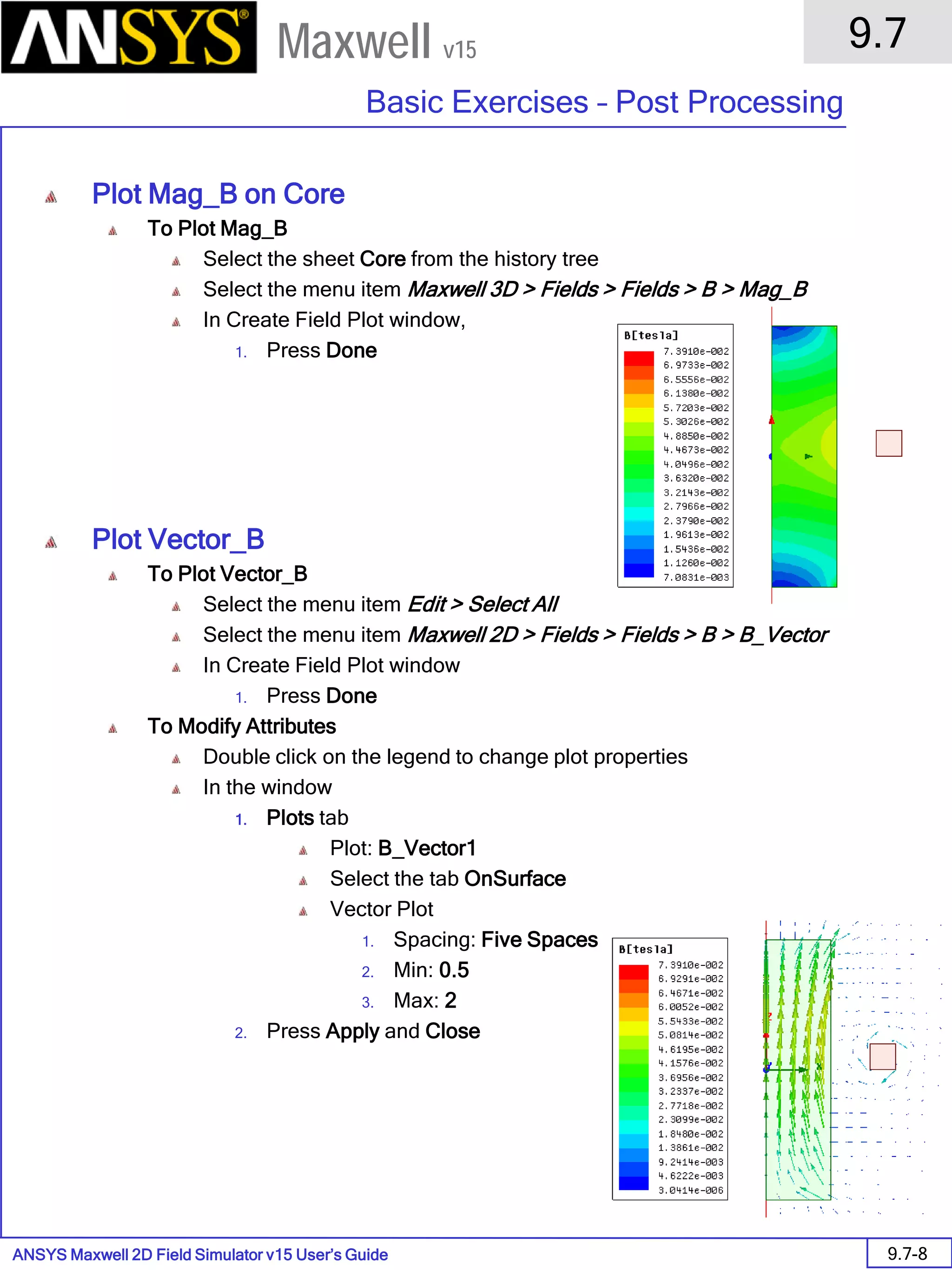 ANSYS Maxwell 2D Field Simulator v15 User’s Guide
9.7
Basic Exercises – Post Processing
9.7-8
Maxwell v15
Plot Mag_B on Core
To Plot Mag_B
Select the sheet Core from the history tree
Select the menu item Maxwell 3D > Fields > Fields > B > Mag_B
In Create Field Plot window,
1. Press Done
Plot Vector_B
To Plot Vector_B
Select the menu item Edit > Select All
Select the menu item Maxwell 2D > Fields > Fields > B > B_Vector
In Create Field Plot window
1. Press Done
To Modify Attributes
Double click on the legend to change plot properties
In the window
1. Plots tab
Plot: B_Vector1
Select the tab OnSurface
Vector Plot
1. Spacing: Five Spaces
2. Min: 0.5
3. Max: 2
2. Press Apply and Close
 