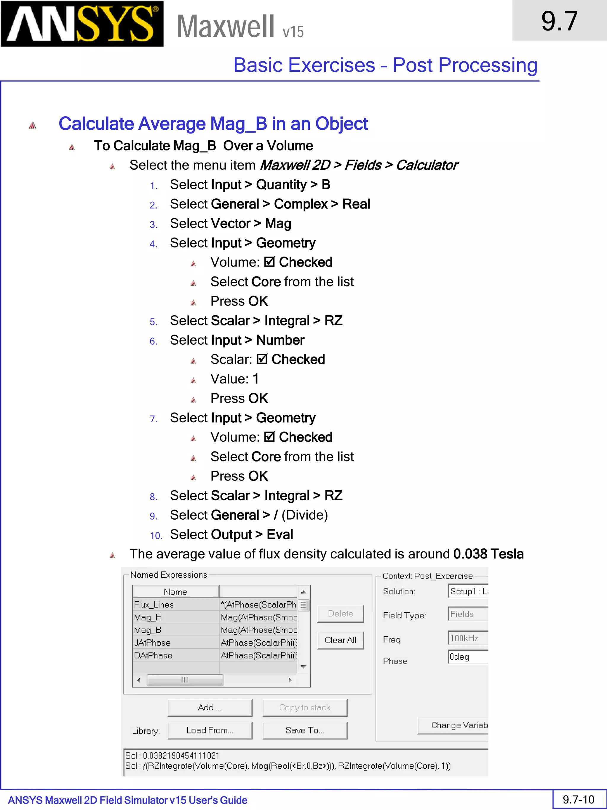 ANSYS Maxwell 2D Field Simulator v15 User’s Guide
9.7
Basic Exercises – Post Processing
9.7-10
Maxwell v15
Calculate Average Mag_B in an Object
To Calculate Mag_B Over a Volume
Select the menu item Maxwell 2D > Fields > Calculator
1. Select Input > Quantity > B
2. Select General > Complex > Real
3. Select Vector > Mag
4. Select Input > Geometry
Volume:  Checked
Select Core from the list
Press OK
5. Select Scalar > Integral > RZ
6. Select Input > Number
Scalar:  Checked
Value: 1
Press OK
7. Select Input > Geometry
Volume:  Checked
Select Core from the list
Press OK
8. Select Scalar > Integral > RZ
9. Select General > / (Divide)
10. Select Output > Eval
The average value of flux density calculated is around 0.038 Tesla
 