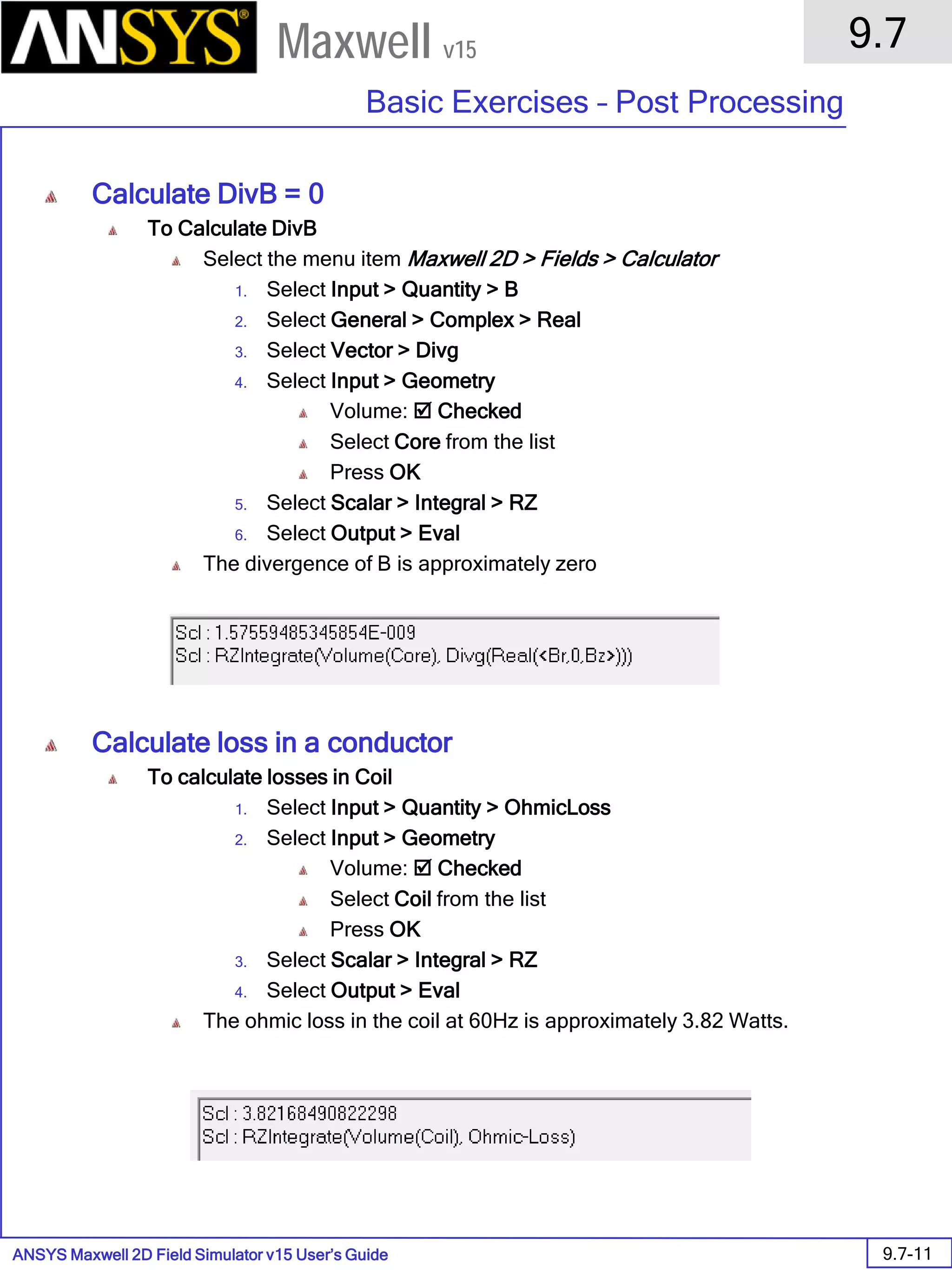 ANSYS Maxwell 2D Field Simulator v15 User’s Guide
9.7
Basic Exercises – Post Processing
9.7-11
Maxwell v15
Calculate DivB = 0
To Calculate DivB
Select the menu item Maxwell 2D > Fields > Calculator
1. Select Input > Quantity > B
2. Select General > Complex > Real
3. Select Vector > Divg
4. Select Input > Geometry
Volume:  Checked
Select Core from the list
Press OK
5. Select Scalar > Integral > RZ
6. Select Output > Eval
The divergence of B is approximately zero
Calculate loss in a conductor
To calculate losses in Coil
1. Select Input > Quantity > OhmicLoss
2. Select Input > Geometry
Volume:  Checked
Select Coil from the list
Press OK
3. Select Scalar > Integral > RZ
4. Select Output > Eval
The ohmic loss in the coil at 60Hz is approximately 3.82 Watts.
 