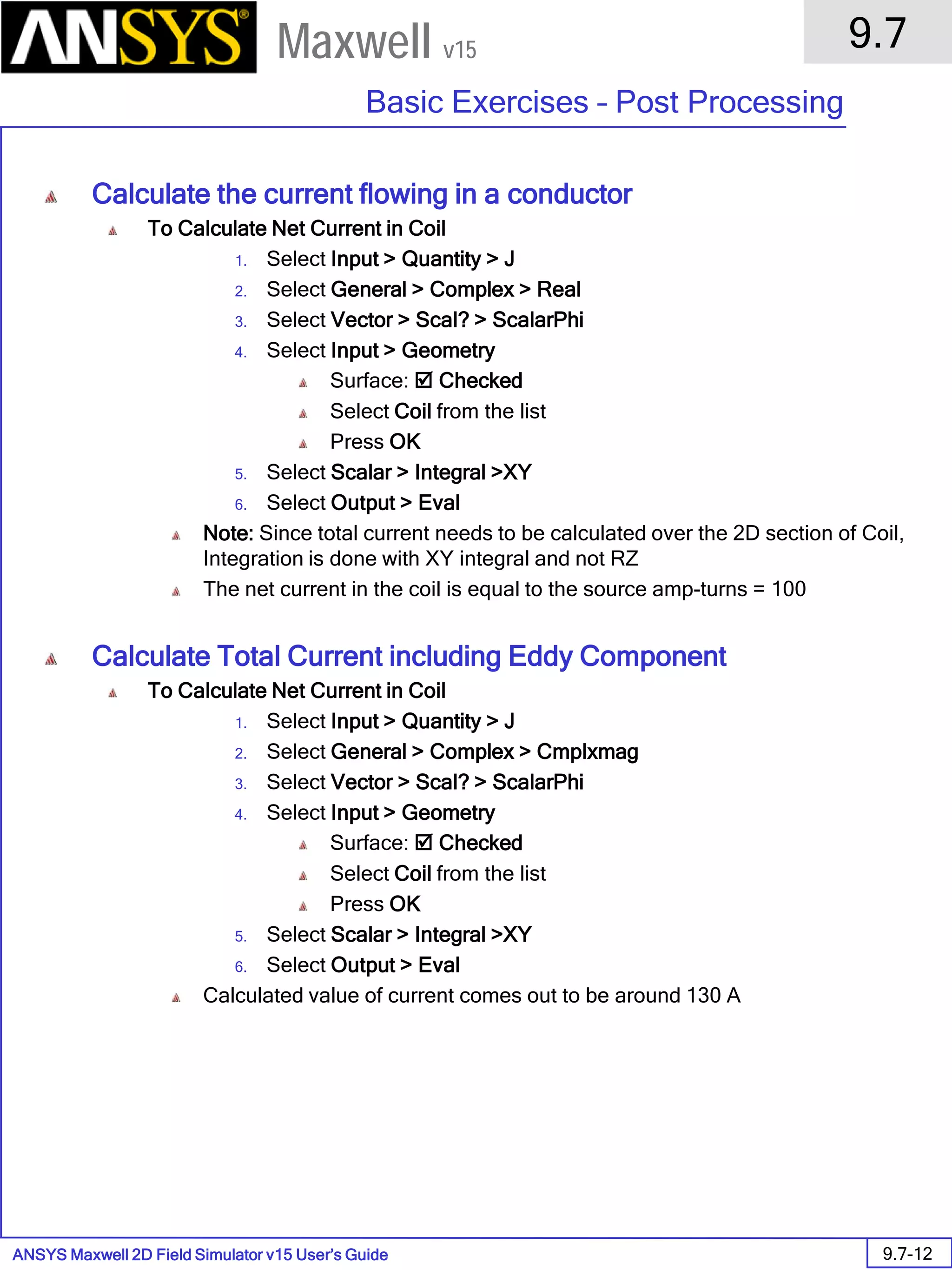 ANSYS Maxwell 2D Field Simulator v15 User’s Guide
9.7
Basic Exercises – Post Processing
9.7-12
Maxwell v15
Calculate the current flowing in a conductor
To Calculate Net Current in Coil
1. Select Input > Quantity > J
2. Select General > Complex > Real
3. Select Vector > Scal? > ScalarPhi
4. Select Input > Geometry
Surface:  Checked
Select Coil from the list
Press OK
5. Select Scalar > Integral >XY
6. Select Output > Eval
Note: Since total current needs to be calculated over the 2D section of Coil,
Integration is done with XY integral and not RZ
The net current in the coil is equal to the source amp-turns = 100
Calculate Total Current including Eddy Component
To Calculate Net Current in Coil
1. Select Input > Quantity > J
2. Select General > Complex > Cmplxmag
3. Select Vector > Scal? > ScalarPhi
4. Select Input > Geometry
Surface:  Checked
Select Coil from the list
Press OK
5. Select Scalar > Integral >XY
6. Select Output > Eval
Calculated value of current comes out to be around 130 A
 