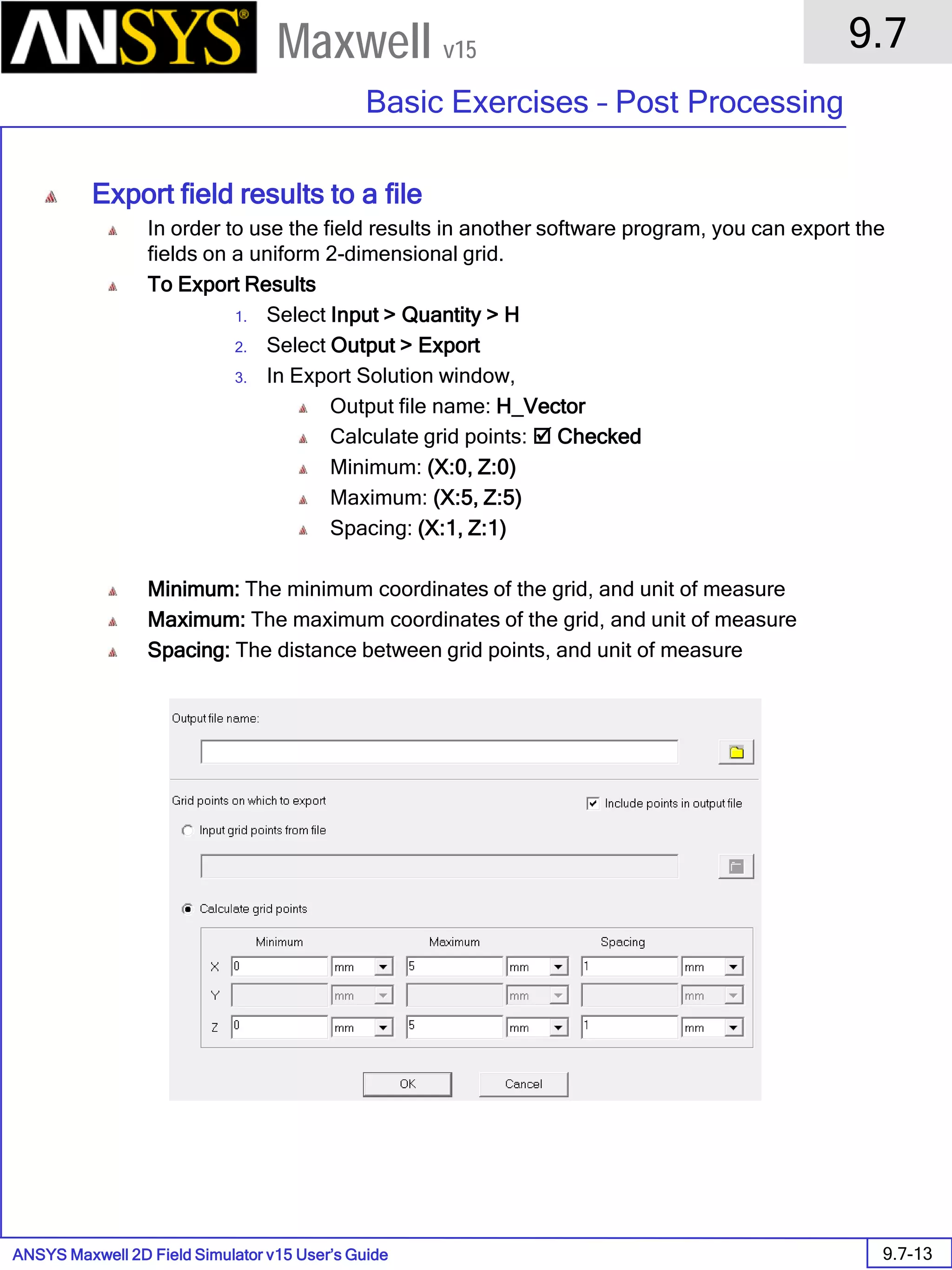 ANSYS Maxwell 2D Field Simulator v15 User’s Guide
9.7
Basic Exercises – Post Processing
9.7-13
Maxwell v15
Export field results to a file
In order to use the field results in another software program, you can export the
fields on a uniform 2-dimensional grid.
To Export Results
1. Select Input > Quantity > H
2. Select Output > Export
3. In Export Solution window,
Output file name: H_Vector
Calculate grid points:  Checked
Minimum: (X:0, Z:0)
Maximum: (X:5, Z:5)
Spacing: (X:1, Z:1)
Minimum: The minimum coordinates of the grid, and unit of measure
Maximum: The maximum coordinates of the grid, and unit of measure
Spacing: The distance between grid points, and unit of measure
 