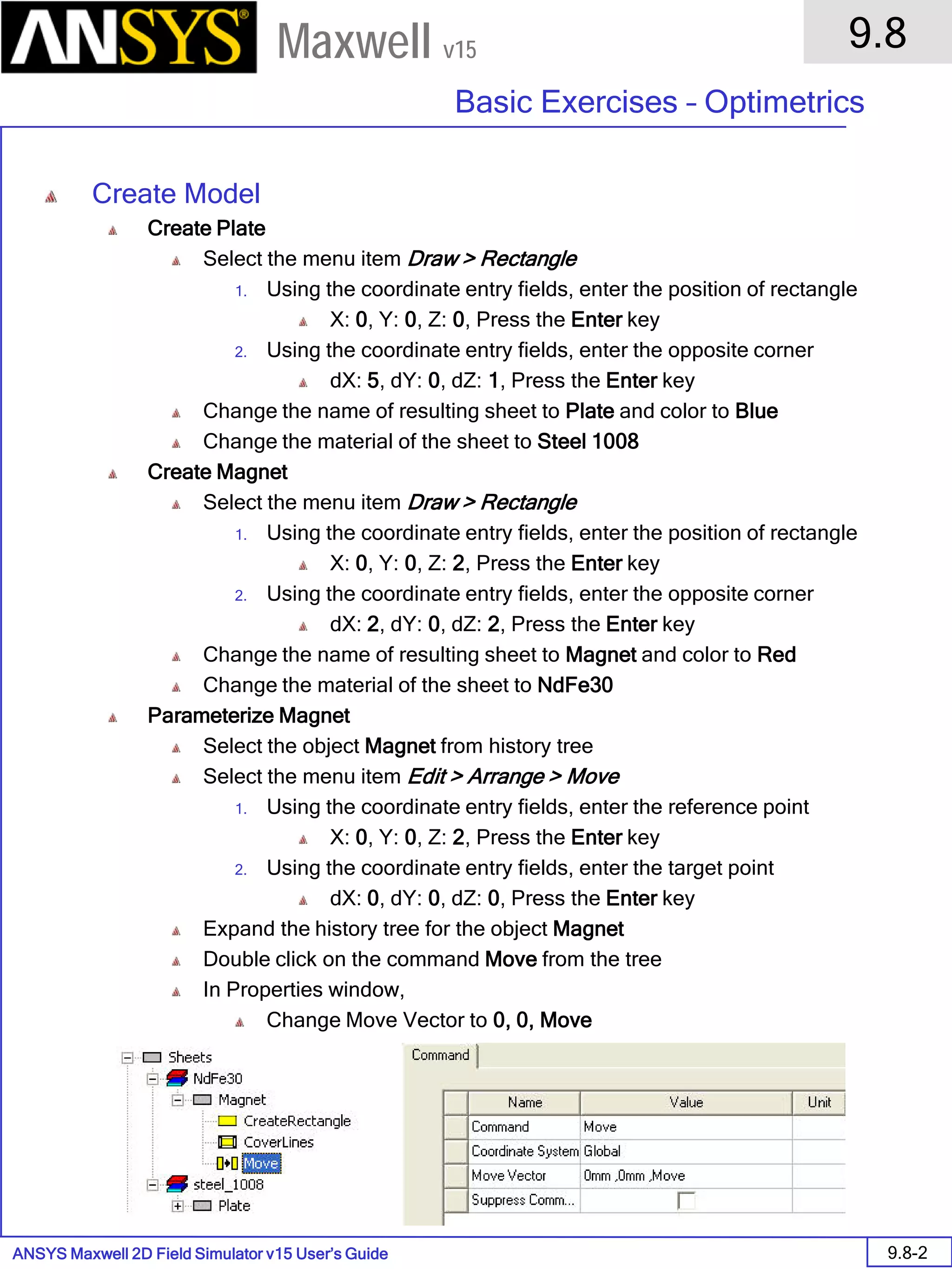 ANSYS Maxwell 2D Field Simulator v15 User’s Guide
9.8
Basic Exercises – Optimetrics
9.8-2
Maxwell v15
Create Model
Create Plate
Select the menu item Draw > Rectangle
1. Using the coordinate entry fields, enter the position of rectangle
X: 0, Y: 0, Z: 0, Press the Enter key
2. Using the coordinate entry fields, enter the opposite corner
dX: 5, dY: 0, dZ: 1, Press the Enter key
Change the name of resulting sheet to Plate and color to Blue
Change the material of the sheet to Steel 1008
Create Magnet
Select the menu item Draw > Rectangle
1. Using the coordinate entry fields, enter the position of rectangle
X: 0, Y: 0, Z: 2, Press the Enter key
2. Using the coordinate entry fields, enter the opposite corner
dX: 2, dY: 0, dZ: 2, Press the Enter key
Change the name of resulting sheet to Magnet and color to Red
Change the material of the sheet to NdFe30
Parameterize Magnet
Select the object Magnet from history tree
Select the menu item Edit > Arrange > Move
1. Using the coordinate entry fields, enter the reference point
X: 0, Y: 0, Z: 2, Press the Enter key
2. Using the coordinate entry fields, enter the target point
dX: 0, dY: 0, dZ: 0, Press the Enter key
Expand the history tree for the object Magnet
Double click on the command Move from the tree
In Properties window,
Change Move Vector to 0, 0, Move
 