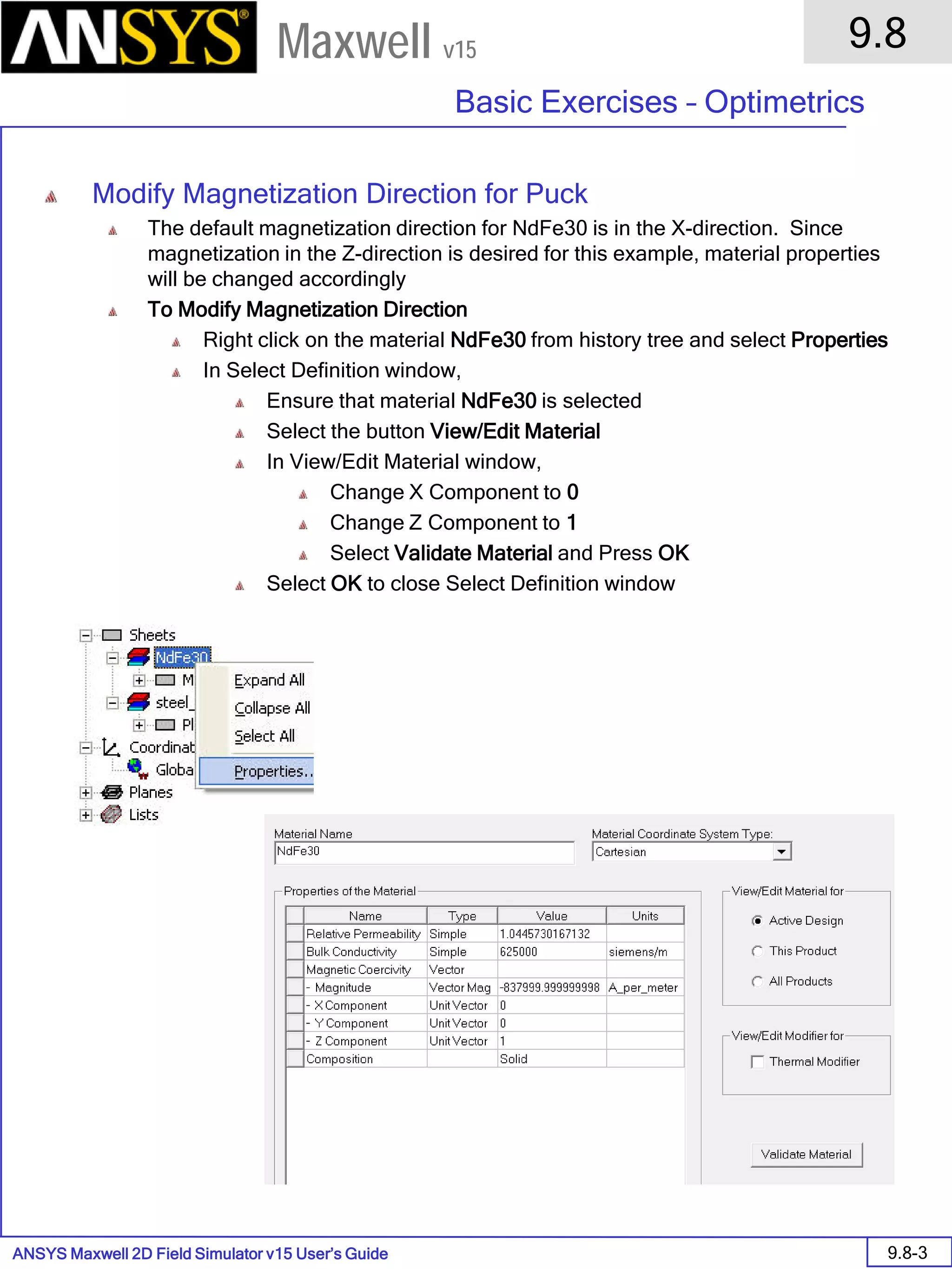 ANSYS Maxwell 2D Field Simulator v15 User’s Guide
9.8
Basic Exercises – Optimetrics
9.8-3
Maxwell v15
Modify Magnetization Direction for Puck
The default magnetization direction for NdFe30 is in the X-direction. Since
magnetization in the Z-direction is desired for this example, material properties
will be changed accordingly
To Modify Magnetization Direction
Right click on the material NdFe30 from history tree and select Properties
In Select Definition window,
Ensure that material NdFe30 is selected
Select the button View/Edit Material
In View/Edit Material window,
Change X Component to 0
Change Z Component to 1
Select Validate Material and Press OK
Select OK to close Select Definition window
 